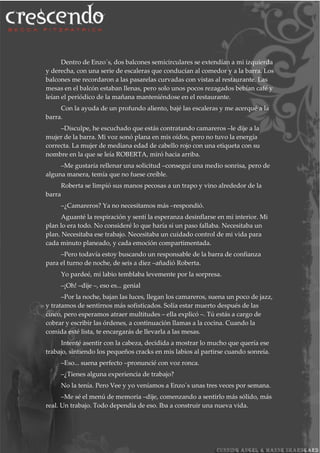 Dentro de Enzo´s, dos balcones semicirculares se extendían a mi izquierda
y derecha, con una serie de escaleras que conducían al comedor y a la barra. Los
balcones me recordaron a las pasarelas curvadas con vistas al restaurante. Las
mesas en el balcón estaban llenas, pero solo unos pocos rezagados bebían café y
leían el periódico de la mañana manteniéndose en el restaurante.
Con la ayuda de un profundo aliento, bajé las escaleras y me acerqué a la
barra.
–Disculpe, he escuchado que estás contratando camareros –le dije a la
mujer de la barra. Mi voz sonó plana en mis oídos, pero no tuvo la energía
correcta. La mujer de mediana edad de cabello rojo con una etiqueta con su
nombre en la que se leía ROBERTA, miró hacia arriba.
–Me gustaría rellenar una solicitud –conseguí una medio sonrisa, pero de
alguna manera, temía que no fuese creíble.
Roberta se limpió sus manos pecosas a un trapo y vino alrededor de la
barra
–¿Camareros? Ya no necesitamos más –respondió.
Aguanté la respiración y sentí la esperanza desinflarse en mi interior. Mi
plan lo era todo. No consideré lo que haría si un paso fallaba. Necesitaba un
plan. Necesitaba ese trabajo. Necesitaba un cuidado control de mi vida para
cada minuto planeado, y cada emoción compartimentada.
–Pero todavía estoy buscando un responsable de la barra de confianza
para el turno de noche, de seis a diez –añadió Roberta.
Yo pardeé, mi labio temblaba levemente por la sorpresa.
–¡Oh! –dije –, eso es... genial
–Por la noche, bajan las luces, llegan los camareros, suena un poco de jazz,
y tratamos de sentirnos más sofisticados. Solía estar muerto después de las
cinco, pero esperamos atraer multitudes – ella explicó –. Tú estás a cargo de
cobrar y escribir las órdenes, a continuación llamas a la cocina. Cuando la
comida esté lista, te encargarás de llevarla a las mesas.
Intenté asentir con la cabeza, decidida a mostrar lo mucho que quería ese
trabajo, sintiendo los pequeños cracks en mis labios al partirse cuando sonreía.
–Eso... suena perfecto –pronuncié con voz ronca.
–¿Tienes alguna experiencia de trabajo?
No la tenía. Pero Vee y yo veníamos a Enzo´s unas tres veces por semana.
–Me sé el menú de memoria –dije, comenzando a sentirlo más sólido, más
real. Un trabajo. Todo dependía de eso. Iba a construir una nueva vida.
 