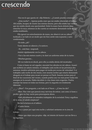 –Eso era lo que quería oír –dijo Roberta –, ¿Cuándo puedes comenzar?
–¿Esta noche? –. Apenas podía creer que me estaba ofreciendo el trabajo.
Ahí estaba, incapaz de reunir una sonrisa sincera, pero ella estaba con vistas a
que me estaba dando una oportunidad. Estiré la mano hacia delante para
estrechar la suya, entonces se dio cuenta un momento demasiado tarde de que
estaba temblando.
Ella ignoró mi estrechamiento de mano, me observó con su cabeza
inclinada a un lado en un modo que me hizo sentir más expuesta y auto-
condicionada.
–Es todo, ¿ok?
Tomé aliento en silencio y lo sostuve.
–Sí... está bien –respondí.
Asintió rápidamente con la cabeza.
–Ven a las seis menos cuarto y te daré un uniforme antes de tu turno.
–Muchas gracias...
Mi voz todavía en shock, pero ella ya estaba detrás del mostrador.
Como si fuese un sol cegador, encontré los cálculos en mi cabeza. Asumí
que recibiría un salario mínimo, si trabajaba cada noche en las próximas dos
semanas, tendría suficiente para pagar mi multa por exceso de velocidad. Y si
trabajaba cada noche de dos meses, eran sesenta noches que estaría demasiado
ahogada en el trabajo para recaer en pensar en Patch. Sesenta noches para el
final de las vacaciones del verano, cuando podría una vez más poner todas mis
energías en la escuela. Había decidido ir a las clases más exigentes. Podría
manejar las tareas en todas sus formas, pero la angustia era totalmente
diferente.
–¿Bien? –Vee pregunto, a mi lado en el Neon –, ¿Cómo ha ido?
–Bien. Has visto que parecía muy nerviosa de entrar, casi como si fuese a
perder, pero no hay razón para preocuparse ahora.
–Eres oficialmente un miembro trabajador de la sociedad. Estoy orgullosa
de ti, nena. ¿Cuándo empiezas?
Revisé la lectura en el tablero.
–Cuatro horas.
–Voy a pasar por aquí esta noche y solicitaré sentarme en tu área de
trabajo.
–Mejor que dejes una propina –dije, mi intento de humor casi me lleva a
las lágrimas.
 