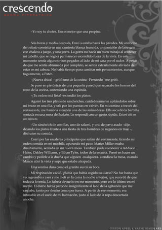 –Yo soy tu chofer. Eso es mejor que una propina.
Seis horas y media después, Enzo´s estaba hasta las paredes. Mi uniforme
de trabajo consistía en una camiseta blanca fruncida, un pantalón de lana gris
con chaleco a juego, y una gorra. La gorra no hacía un buen trabajo al contener
mi cabello, que se negó a permanecer escondido fuera de la vista. En este
momento sentía algunos rizos pegados al lado de mi cara por el sudor. A pesar
de que me sentía abrumada por completo, se sentía extrañamente aliviada de
estar en mi cabeza. No había tiempo para cambiar mis pensamientos, aunque
fugazmente, a Patch.
–¡Nueva chica! – gritó uno de la cocina –Fernando –me gritó.
Se puso en pie detrás de una pequeña pared que separaba los hornos del
resto de la cocina, sosteniendo una espátula.
–¡Tu orden está lista! –extendió los platos.
Agarré los tres platos de sándwiches, cuidadosamente apilándolos sobre
mi brazo en una fila, y salí por las puestas en vaivén. En mi camino a través del
restaurante, me llamó la atención una de las animadoras. Ella sacudió la barbilla
sentada en una mesa del balcón. Le respondí con un gesto rápido. Estaré ahí en
un minuto.
–Un sándwich de costillas, uno de salami, y uno de pavo asado –dije,
dejando los platos frente a una fiesta de tres hombres de negocios en traje –,
disfruten su comida.
Corrí por las escaleras principales que salían del restaurante, tirando mi
orden comida en mi mochila, apurando mi paso. Marice Millar estaba
directamente, sentada en mi nueva mesa. También pude reconocer a Addison
Hales, Oakley Williams, y Ethan Tyler, todos de la escuela. Pensé en hacer un
cambio y pedirle a la dueña que alguien -cualquiera- atendiese la mesa, cuando
Marcie alzó la vista y supe que estaba atrapada.
Una sonrisa dura como el granito surcó su boca.
Mi respiración vaciló. ¿Sabía que había cogido su diario? No fue hasta que
yo regresaba a casa y me metí en la cama la noche anterior, que recordé de que
todavía lo tenía. Lo habría devuelto en ese momento, pero era lo último en mi
mente. El diario había parecido insignificante al lado de la agitación que me
raspaba, tanto por dentro como por fuera. A partir de ese momento, era
intocable en el suelo de mi habitación, justo al lado de la ropa descartada
anoche.
 