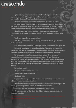–¿No es tu ropa la cosa más linda de todo los tiempos? –dijo Marcie sobre
la grabación de jazz –Ethan, ¿no has usado un chaleco como ese en el baile del
año pasado? Creo que Nora ha asaltado tu armario.
Mientras ellos reían, coloqué mi lápiz sobre el cuaderno de notas
–¿Puedo traeros algo de beber? El especial de esta noche es batido de coco
con lima–, ¿Pudieron escuchar todos la cero culpabilidad en mi voz? Tragué
saliva, cuando hablé de nuevo el nerviosismo de mi voz se había ido.
–La última vez que estuve aquí, fue cuando mi madre estuvo de
cumpleaños, –dijo Marcie –, Nuestra camarera cantó "cumpleaños feliz" para
ella.
Tardé tres segundos en comprenderlo.
–Oh. No. Quiero decir... no. Yo no soy la camarera. Soy la que atiende la
barra– respondí.
–No me importa quién eres. Quiero que cantes "cumpleaños feliz" para mí.
Me quedé paralizada, mi mente buscaba frenéticamente un escape. No
podía creer que Marcie me estuviese pidiendo que me humillase a mí misma de
ese modo. Espera. Por supuesto que me estaba pidiendo que me humillase.
En los pasados siete años, yo mantenía el secreto de su tarjeta de
puntuación entre nosotros, pero ahora estaba segura de que ella quería
mantener su propia tarjeta de puntuación24. Ella vivía por la oportunidad de de
tener una ventaja sobre mí. Peor aún, sabía que su puntuación se doblaría a la
mía y ella seguiría en marcha con los puntos. Era una matona, pero en el mal
sentido.
Le tendí mi mano.
–Déjame ver tu identificación –dije.
Marcie se encogió de hombros.
–La he perdido.
Las dos sabíamos que no había perdido su licencia de conducir, y las dos
sabíamos que no era su cumpleaños.
–Estamos realmente ocupados esta noche –dije una cobarde disculpa –, mi
jefe no quiere que pierda el tiempo cuando hay otros clientes.
–Tu jefe quiere que hagas a tus clientes felices. Ahora canta.
–Y mientras estás en ello –intervino Ethan. –, trae una de esas tartas de
chocolate gratuitas.
24
La palabra real sería scorecards y no sabía muy bien como traducirla, yo he asumido que se refiere a la
lista de bromas que se han gastado una a la otra.
 