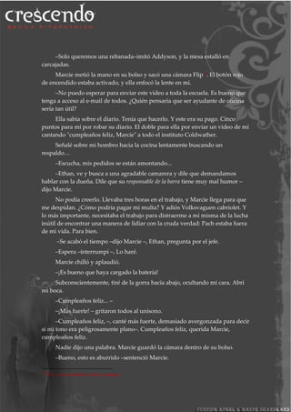 –Solo queremos una rebanada–imitó Addyson, y la mesa estalló en
carcajadas.
Marcie metió la mano en su bolso y sacó una cámara Flip25. El botón rojo
de encendido estaba activado, y ella enfocó la lente en mí.
–No puedo esperar para enviar este video a toda la escuela. Es bueno que
tenga a acceso al e-mail de todos. ¿Quién pensaría que ser ayudante de oficina
sería tan útil?
Ella sabía sobre el diario. Tenía que hacerlo. Y este era su pago. Cinco
puntos para mí por robar su diario. El doble para ella por enviar un video de mí
cantando "cumpleaños feliz, Marcie" a todo el instituto Coldwather.
Señalé sobre mi hombro hacia la cocina lentamente buscando un
respaldo…
–Escucha, mis pedidos se están amontando...
–Ethan, ve y busca a una agradable camarera y dile que demandamos
hablar con la dueña. Dile que su responsable de la barra tiene muy mal humor –
dijo Marcie.
No podía creerlo. Llevaba tres horas en el trabajo, y Marcie llega para que
me despidan. ¿Cómo podría pagar mi multa? Y adiós Volksvaguen cabriolet. Y
lo más importante, necesitaba el trabajo para distraerme a mí misma de la lucha
inútil de encontrar una manera de lidiar con la cruda verdad: Pach estaba fuera
de mi vida. Para bien.
–Se acabó el tiempo –dijo Marcie –, Ethan, pregunta por el jefe.
–Espera –interrumpí –, Lo haré.
Marcie chilló y aplaudió.
–¡Es bueno que haya cargado la batería!
Subconscientemente, tiré de la gorra hacia abajo, ocultando mi cara. Abrí
mi boca.
–Cumpleaños feliz... –
–¡Más fuerte! – gritaron todos al unísono.
–Cumpleaños feliz, –, canté más fuerte, demasiado avergonzada para decir
si mi tono era peligrosamente plano–. Cumpleaños feliz, querida Marcie,
cumpleaños feliz.
Nadie dijo una palabra. Marcie guardó la cámara dentro de su bolso.
–Bueno, esto es aburrido –sentenció Marcie.
25
N.T: es un cámara de video compacta
 