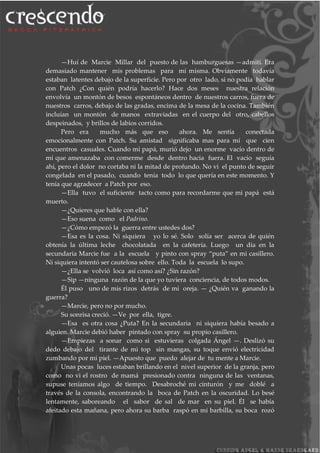 —Huí de Marcie Millar del puesto de las hamburguesas —admití. Era
demasiado mantener mis problemas para mí misma. Obviamente todavía
estaban latentes debajo de la superficie. Pero por otro lado, si no podía hablar
con Patch ¿Con quién podría hacerlo? Hace dos meses nuestra relación
envolvía un montón de besos espontáneos dentro de nuestros carros, fuera de
nuestros carros, debajo de las gradas, encima de la mesa de la cocina. También
incluían un montón de manos extraviadas en el cuerpo del otro, cabellos
despeinados, y brillos de labios corridos.
Pero era mucho más que eso ahora. Me sentía conectada
emocionalmente con Patch. Su amistad significaba mas para mí que cien
encuentros casuales. Cuando mi papá, murió dejo un enorme vacío dentro de
mí que amenazaba con comerme desde dentro hacia fuera. El vacío seguía
ahí, pero el dolor no cortaba ni la mitad de profundo. No vi el punto de seguir
congelada en el pasado, cuando tenía todo lo que quería en este momento. Y
tenía que agradecer a Patch por eso.
—Ella tuvo el suficiente tacto como para recordarme que mi papá está
muerto.
—¿Quieres que hable con ella?
—Eso suena como el Padrino.
—¿Cómo empezó la guerra entre ustedes dos?
—Esa es la cosa. Ni siquiera yo lo sé. Solo solía ser acerca de quién
obtenía la última leche chocolatada en la cafetería. Luego un día en la
secundaria Marcie fue a la escuela y pinto con spray “puta” en mi casillero.
Ni siquiera intentó ser cautelosa sobre ello. Toda la escuela lo supo.
—¿Ella se volvió loca así como así? ¿Sin razón?
—Sip —ninguna razón de la que yo tuviera conciencia, de todos modos.
Él puso uno de mis rizos detrás de mi oreja. — ¿Quién va ganando la
guerra?
—Marcie, pero no por mucho.
Su sonrisa creció. —Ve por ella, tigre.
—Esa es otra cosa ¿Puta? En la secundaria ni siquiera había besado a
alguien. Marcie debió haber pintado con spray su propio casillero.
—Empiezas a sonar como si estuvieras colgada Ángel —. Deslizó su
dedo debajo del tirante de mi top sin mangas, su toque envió electricidad
zumbando por mi piel. —Apuesto que puedo alejar de tu mente a Marcie.
Unas pocas luces estaban brillando en el nivel superior de la granja, pero
como no vi el rostro de mamá presionado contra ninguna de las ventanas,
supuse teníamos algo de tiempo. Desabroché mi cinturón y me doblé a
través de la consola, encontrando la boca de Patch en la oscuridad. Lo besé
lentamente, saboreando el sabor de sal de mar en su piel. Él se había
afeitado esta mañana, pero ahora su barba raspó en mi barbilla, su boca rozó
 