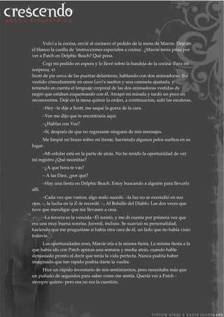 Volví a la cocina, envié al cocinero el pedido de la mesa de Marcie. Dejé en
el blanco la casilla de 'instrucciones especiales a cocina'. ¿Marcie tenía prisa por
ver a Patch en Delphic Beach? Qué pena.
Cogí mi pedido en espera y lo llevé sobre la bandeja de la cocina. Para mi
sorpresa, vi
Scott de pie cerca de las puertas delanteras, hablando con dos animadoras. Iba
vestido cómodamente en unos Levi's sueltos y una camiseta ajustada, y
teniendo en cuenta el lenguaje corporal de las dos animadoras vestidas de
negro que estaban coqueteando con él. Atrapó mi mirada y tardó un poco en
reconocerme. Dejé en la mesa quince la orden, a continuación, subí las escaleras.
–Hey –le dije a Scott, me saqué la gorra de la cara.
–Vee me dijo que te encontraría aquí.
–¿Hablas con Vee?
–Sí, después de que no regresaste ninguno de mis mensajes.
Me limpié mi brazo sobre mi frente, barriendo algunos pelos sueltos en su
lugar.
–Mi celular está en la parte de atrás. No he tenido la oportunidad de ver
mi registro ¿Qué necesitas?
–¿A que hora te vas?
– A las Diez, ¿por qué?
–Hay una fiesta en Delphic Beach. Estoy buscando a alguien para llevarlo
allí.
–Cada vez que vamos, algo malo sucede. –la luz no se encendió en sus
ojos. –, la lucha en la Z–le recordé. –, Al Bolsillo del Diablo. Las dos veces que
tuve que mendigar que me llevasen a casa.
–La tercera es la vencida –Él sonrió, y me di cuenta por primera vez que
era una muy buena sonrisa. Juvenil, incluso. Se suavizó su personalidad,
haciendo que me preguntase si había otra cara de él, un lado que no había visto
todavía.
Las oportunidades eran, Marcie iría a la misma fiesta. La misma fiesta a la
que había ido con Patch apenas una semana y media atrás, cuando hable
demasiado pronto al decir que tenía la vida perfecta. Nunca podría haber
imaginado que tan rápido podría darse la vuelta.
Hice un rápido inventario de mis sentimientos, pero necesitaba más que
un puñado de segundos para saber como me sentía. Quería ver a Patch -
siempre quiero- pero esa no era la cuestión.
 