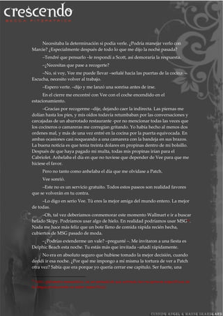 Necesitaba la determinación si podía verle. ¿Podría manejar verlo con
Marcie? ¿Especialmente después de todo lo que me dijo la noche pasada?
–Tendré que pensarlo –le respondí a Scott, así demoraría la respuesta.
–¿Necesitas que pase a recogerte?
–No, si voy, Vee me puede llevar –señalé hacia las puertas de la cocina. –
Escucha, necesito volver al trabajo.
–Espero verte. –dijo y me lanzó una sonrisa antes de irse.
En el cierre me encontré con Vee con el coche encendido en el
estacionamiento.
–Gracias por recogerme –dije, dejando caer la indirecta. Las piernas me
dolían hasta los pies, y mis oídos todavía retumbaban por las conversaciones y
carcajadas de un abarrotado restaurante -por no mencionar todas las veces que
los cocineros o camareras me corregían gritando. Yo había hecho al menos dos
ordenes mal, y más de una vez entré en la cocina por la puerta equivocada. En
ambas ocasiones casi noqueando a una camarera con la bandeja en sus brazos.
La buena noticia es que tenía treinta dolares en propinas dentro de mi bolsillo.
Después de que haya pagado mi multa, todas mis propinas irían para el
Cabriolet. Anhelaba el día en que no tuviese que depender de Vee para que me
hiciese el favor.
Pero no tanto como anhelaba el día que me olvidase a Patch.
Vee sonrió.
–Este no es un servicio gratuito. Todos estos paseos son realidad favores
que se volverán en tu contra.
–Lo digo en serio Vee. Tú eres la mejor amiga del mundo entero. La mejor
de todas.
–Oh, tal vez deberíamos conmemorar este momento Wallmart e ir a buscar
helado Skipy. Podríamos usar algo de hielo. En realidad podríamos usar MSG26.
Nada me hace más feliz que un bote lleno de comida rápida recién hecha,
cubiertos de MSG pasado de moda.
–¿Podrías extenderme un vale? –pregunté –. Me invitaron a una fiesta es
Delphic Beach esta noche. Tu estás más que invitada –añadí rápidamente.
No era en absoluto seguro que hubiese tomado la mejor decisión, cuando
decidí ir esa noche. ¿Por qué me impongo a mí misma la tortura de ver a Patch
otra vez? Sabía que era porque yo quería cerrar ese capitulo. Ser fuerte, una
26
MSG: glutamato monosódico, es un aminoácido que estimula los receptores específicos de
la lengua produciendo un sabor específico).
 