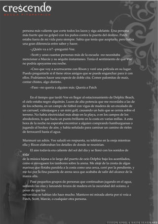 persona más valiente que corte todos los lazos y siga adelante. Una persona
más fuerte que no golpeó con los puños contra la puerta del destino. Patch
estaba fuera de mi vida para siempre. Sabía que tenía que aceptarlo, pero había
una gran diferencia entre saber y hacer.
–¿Quién va a ir? –preguntó Vee.
–Scott y unas cuantas personas más de la escuela –no necesitaba
mencionar a Marcie y su séquito instantaneo. Tenía el sentimiento de que Vee
no podría apoyarme esa noche.
–Creo que voy a acurrucarme con Rixon y veré una película en su lugar.
Puedo preguntarle si él tiene otros amigos que se puede enganchar para ir con
ellos. Podríamos hacer una especie de doble cita. Comer palomitas de maíz,
contar chistes, algo distinto.
–Paso –no quería a alguien más. Quería a Patch
En el tiempo que tardó Vee en llegar al estacionamiento de Delphic Beach,
el cielo estaba negro alquitrán. Luces de alta potencia que me recordaba a las de
de los ochenta, en un campo de fútbol con vigas de madera de un encalado de
un carrusel, videojuegos y un mini golf, causando un halo que se cernía sobre el
terreno. No había electricidad más abajo en la playa, o en los campos de los
alrededores, lo que hacía un punto brillante en la costa en varias millas. A esta
hora de la noche no esperaba encontrar a alguien comprando hamburguesas o
jugando al hockey de aire, y había señalado para caminar un camino de rieles
de ferrocarril hasta el agua.
Murmuré un adiós. Vee saludó en respuesta, su teléfono en la oreja mientras
ella y Rixon elaboraban los detalles de donde se reunirían.
El aire todavía era caliente del sol del día y se llenó con los sonidos de
toda
de la música lejana a lo largo del puerto de ocio Delphic bajo los acantilados,
como si navegasen los tambores sobre la arena. Me alejé de la cresta de algas
marinas que flotaba paralela a la costa como una cerca, corrí por la pendiente, y
me fui por la fina pasarela de arena seca que acababa de salir del alcance de la
marea alta.
Pasé pequeños grupos de personas que continuaban jugando en el agua,
saltando las olas y lanzando trozos de madera en la oscuridad del océano, a
pesar de que los
salvavidas se habían ido hace mucho. Mantuve mi mirada alerta por si veía a
Patch, Scott, Marcie, o cualquier otra persona.
 