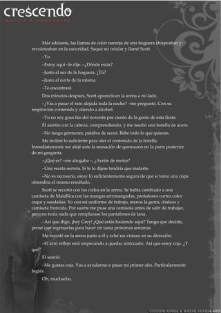 Más adelante, las llamas de color naranja de una hoguera chispeaban y
revoloteaban en la oscuridad. Saqué mi celular y llamé Scott.
–Yo.
–Estoy aquí –le dije. –¿Dónde estás?
–Justo al sur de la hoguera. ¿Tú?
–Justo al norte de la misma.
–Te encontraré
Dos minutos después, Scott apareció en la arena a mi lado.
–¿Vas a pasar el rato alejada toda la noche? –me preguntó. Con su
respiración contenida y oliendo a alcohol.
–Yo no soy gran fan del noventa por ciento de la gente de esta fiesta
Él asintió con la cabeza, comprendiendo, y me tendió una botella de acero.
–No tengo gérmenes, palabra de scout. Bebe todo lo que quieras.
Me incliné lo suficiente para oler el contenido de la botella.
Inmediatamente me alejé ante la sensación de quemazón en la parte posterior
de mi garganta.
–¿Qué es? –me ahogaba –, ¿Aceite de motor?
–Una receta secreta. Si te lo dijese tendría que matarte.
–No es necesario, estoy lo suficientemente segura de que si tomo una copa
obtendría el mismo resultado.
Scott se recortó con los codos en la arena. Se había cambiado a una
camiseta de Matallica con las mangas arremangadas, pantalones cortos color
caqui y sandalias. Yo con mi uniforme de trabajo, menos la gorra, chaleco y
camiseta fruncida. Por suerte me puse una camisola antes de salir de trabajar,
pero no tenía nada que remplazase los pantalones de lana.
–Así que digo, ¡hey Grey! ¿Qué estás haciendo aquí? Tengo que decirte,
pensé que regresarías para hacer mi tarea próximas semanas
Me recosté en la arena junto a él y eché un vistazo en su dirección.
–El acto reflejo está empezando a quedar anticuado. Así que estoy coja. ¿Y
qué?
Él sonrió.
–Me gustas coja. Vas a ayudarme a pasar mi primer año. Particularmente
Inglés.
Oh, muchacho.
 