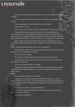 –Si eso era una pregunta, la respuesta es no, no voy a escribir sus ejercicios
de Inglés.
–Eso es lo que piensas. No he empezado a trabajar con el encanto 'Scott'
todavía.
Sonreí ampliamente, y él profundizó su sonrisa. Él dijo:
–¿Qué? ¿No me crees?
–No creo que tú y la palabra 'encanto' pertenezcan a la misma oración.
–Ninguna chica puede resistirse al encanto. Te lo estoy diciendo, se
vuelven locas por él. Aquí están los fundamentos: estoy veinticuatro horas al
día y siete días a la semana borracho, no puedo mantener un trabajo, no puedo
pasar matemáticas básicas, y me paso los días en los videojuegos y desmayado.
Eché la cabeza hacia atrás, sintiendo mis hombros temblar por como me
reía. Estaba empezando a pensar que me gustaba la versión ebria de Scott mejor
que el
sobrio. ¿Quién habría imaginado a Scott auto criticándose?
–Deja de babear –dijo Scott, juguetonamente dándole vuelta al significado
de mi risa. –Se va a quedar en mi cabeza.
Le di una sonrisa relajada.
–Tú conduces un Mustang. Eso te dará diez puntos por lo menos.
–Impresionante. Diez puntos. Todo lo que necesito son otros doscientos
para salir de la zona roja.
–¿Por qué no dejas de beber? –le sugerí.
–¿Dejarlo? ¿Estás bromeando? Mi vida apesta cuando estoy sólo a medias
consciente de ello. Si dejo de beber y veo como es realmente, probablemente
saltaría de un
puente.
Nos quedamos en silencio un momento.
–Cuando estoy perdido, casi puedo olvidarme de quien soy –dijo y su
sonrisa se desvaneció un poco. –, sé que todavía estoy ahí, pero sólo apenas. Es
un buen lugar para estar –bebió de nuevo la botella, con la mirada en el oscuro
mar de frente.
–Sí, bueno, mi vida no es tan genial tampoco.
–¿Tu padre? –supuso, limpiándose el labio superior con el dorso de su
mano –, eso no fue tu culpa.
–Lo que casi lo hace peor
 