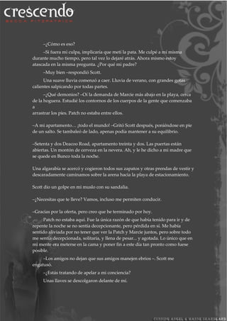 –¿Cómo es eso?
–Si fuera mi culpa, implicaría que metí la pata. Me culpé a mí misma
durante mucho tiempo, pero tal vez lo dejaré atrás. Ahora mismo estoy
atascada en la misma pregunta. ¿Por qué mi padre?
–Muy bien –respondió Scott.
Una suave lluvia comenzó a caer. Lluvia de verano, con grandes gotas
calientes salpicando por todas partes.
–¿Qué demonios? –Oí la demanda de Marcie más abajo en la playa, cerca
de la hoguera. Estudié los contornos de los cuerpos de la gente que comenzaba
a
arrastrar los pies. Patch no estaba entre ellos.
–A mi apartamento… ¡todo el mundo! –Gritó Scott después, poniéndose en pie
de un salto. Se tambaleó de lado, apenas podía mantener a su equilibrio.
–Setenta y dos Deacoo Road, apartamento treinta y dos. Las puertas están
abiertas. Un montón de cerveza en la nevera. Ah, y le he dicho a mi madre que
se quede en Bunco toda la noche.
Una algarabía se acercó y cogieron todos sus zapatos y otras prendas de vestir y
descaradamente caminamos sobre la arena hacia la playa de estacionamiento.
Scott dio un golpe en mi muslo con su sandalia.
–¿Necesitas que te lleve? Vamos, incluso me permiten conducir.
–Gracias por la oferta, pero creo que he terminado por hoy.
Patch no estaba aquí. Fue la única razón de que había tenido para ir y de
repente la noche se no sentía decepcionante, pero pérdida en sí. Me había
sentido aliviada por no tener que ver la Patch y Marcie juntos, pero sobre todo
me sentía decepcionada, solitaria, y llena de pesar... y agotada. Lo único que en
mi mente era meterse en la cama y poner fin a este día tan pronto como fuese
posible.
–Los amigos no dejan que sus amigos manejen ebrios –. Scott me
engatusó.
–¿Estás tratando de apelar a mi conciencia?
Unas llaves se descolgaron delante de mí.
 