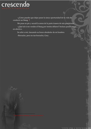 –¿Cómo puedes que dejar pasar la única oportunidad de tu vida de
conducir un Stang27
?
Me puse en pie y sacudí la arena de la parte trasera de mis pantalones.
–¿Qué tal si me vendes el Stang por treinta dólares? Incluso puedo pagar
en efectivo.
Se echó a reír, lanzando su brazo alrededor de mi hombro.
–Borracho, pero no tan borracho, Grey.
27
Abreviación de Mustang, modelo de automóvil.
 