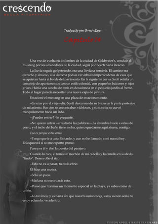 Traducido por: BrownEyes
Capitulo 14
Una vez de vuelta en los límites de la ciudad de Coldwater’s, conduje el
mustang por los alrededores de la ciudad, seguí por Beech hacia Deacon.
La lluvia seguía golpeteando, era una llovizna sombría. El camino era
estrecho y sinuoso, a la derecha podías ver árboles imperecederos de esos que
se aprietan hasta el borde del pavimento. En la siguiente curva. Scott señala un
complejo de apartamentos con un estilo colonial, con pequeños balcones y tejas
grises. Había una cancha de tenis en decadencia en el pequeño jardín al frente.
Todo el lugar parecía necesitar una nueva capa de pintura.
Estacioné el mustang en una plaza de estacionamiento.
–Gracias por el viaje –dijo Scott descansando su brazo en la parte posterior
de mi asiento. Sus ojos se encontraban vidriosos, y su sonrisa se curvó
tranquilamente hacia un lado.
–¿Puedes entrar? –le pregunté.
–No quiero entrar –arrastraba las palabras –, la alfombra huele a orina de
perro, y el techo del baño tiene moho, quiero quedarme aquí afuera, contigo.
Eso es porque estas ebrio.
–Tengo que ir a casa. Es tarde, y aun no he llamado a mi mamá hoy.
Enloquecerá si no me reporto pronto
Pase por él y abrí la puerta del pasajero.
Cuando lo hice, él tomo un mechón de mi cabello y lo enrollo en su dedo
“lindo”. Desenrolle el rizo
–Esto no va a pasar, tú estás ebrio
Él hizo una mueca.
–Sólo un poco.
–Mañana no recordarás esto.
–Pensé que tuvimos un momento especial en la playa, ya sabes como de
unión.
–Lo tuvimos, y es hasta ahí que nuestra unión llega, estoy siendo seria, te
estoy echando, ve adentro.
 