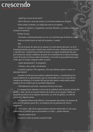 –¿Qué hay acerca de mi auto?
–Me lo llevaré a casa esta noche y te lo traeré mañana en la tarde.
Scott exhaló contento y se relajó aún más en el asiento.
–Quiero ir adentro y congelarme con Jimy Hendrix. ¿Le dirías a todos que
la fiesta se termino?
Rodeé mi ojos.
–Invitaste a sesenta personas, no voy a ir a decirles que la fiesta se acabó.
Scott se inclinó hacia un lado de la puerta y vomitó.
Ugh.
Tire de la parte de atrás de su camisa y lo metí dentro del auto. Le di al
mustang bastante gas para rodarlo para remitir dos pies. Después puse el freno
y salí del auto. Caminé hacía el lado de Scott y lo saqué arrastrando del auto
por los brazos, siendo cuidadosa de pisar los contenidos de su ahora estómago
vacío. Él arrojó sus brazos sobre mi hombro y era todo lo que podía hacer para
evitar que su cuerpo colapsara sobre su peso.
–¿Qué apartamento? –le pregunté.
–Treinta y dos, arriba a la derecha
La planta superior. Por supuesto. ¿Por qué debería esperar a tener un
descanso ahora?
Arrastré a Scott por las escaleras, jadeando fuerte, y asombrada por la
puerta abierta de su apartamento, que se encontraba vivo con el caos de los
cuerpos moviéndose y el sonido del rap tan alto dando vuelta podía sentir
pedazos de mi cerebro que se sacudían flojamente.
–Mi habitación está atrás –murmuró Scott en mi oreja.
Lo empuje hacia adelante a través de la multitud, abrí la puerta al final del
pasillo y deje a Scott en la parte inferior de la litera en la esquina. Había un
pequeño escritorio en la esquina adyacente, un cesto de género, un atril de
guitarra, y algunas pesas.
Las paredes tenían entre blanco y escasamente decorados con posters de
películas, El padrino parte III y un banderín de los patriotas de Nueva
Inglaterra.
–Mi Cuarto –dijo Scott capturándome mientras observaba. Le dio unas
palmaditas al colchón que se encontraba a su lado –, ponte cómoda
–Buenas noches Scott.
Comencé a abrir la puerta cuando él dijo:
 