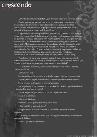 –¿Puedes traerme una bebida? Agua. Necesito sacar este sabor de mi boca.
Estaba ansiosa por salir de este lugar pero no puede evitar sentir un
molesto tirón de simpatía por Scott. Si me iba ahora quizás él mañana
despertaría en una piscina con su propio vómito. Aunque también podría
ayudarle a limpiarse y conseguirle ibuprofeno.
La pequeña cocina del apartamento en forma de U daba a la sala de estar
convertida en una pista de baile, después de pasar por los cuerpos que estaban
bloqueando la entrada a la cocina, abrí y cerré gabinetes, a la caza por un vaso.
Encontré una pila de tazas blancas de plástico sobre el fregadero, puse una taza
bajo el grifo. Mientras me giraba para llevar el agua a Scott, mi corazón saltó.
Patch estaba a pocos pasos de distancia, apoyándose contra los armarios
contrarios al refrigerador. Él se separó de la multitud y su gorra de beisbol fue
tirada hacia abajo, señalizando que no estaba interesado en solicitar
conversación. Su postura era impaciente, echando un vistazo a su reloj.
Viendo que no había una forma de evitar el pasar a su lado, aparte de
saltar directamente hacia el living, y sintiendo que le debía cortesía, además ¿no
éramos lo suficiente mayores para tratar esto con naturalidad?
Me humedecí mis labios, los cuales se sintieron secos como la arena y
camine alrededor.
–¿Pasándolo bien?
Las duras líneas de su rostro se ablandaron convirtiendo en una sonrisa
–Puedo pensar en por lo menos una cosa que preferiría estar haciendo
Si eso era una insinuación, era mejor ignorarla.
Me impulse en la encimera de la cocina, con las piernas colgando al borde.
–¿Quedándote por toda la noche?
–Si me tengo que quedar toda la noche, dispárame ahora
Extendí mis manos.
–Sin arma, lo siento
Su sonrisa era la perfección de un chico malo.
–¿Eso es todo lo que te detiene?
–Dispararte no te mataría –señale –, una de las desventajas de ser
inmortal.
Él asintió con una sonrisa feroz que salía sigilosamente bajo la sombra de
su gorra de beisbol.
–Pero… ¿lo harías si pudieras?
 