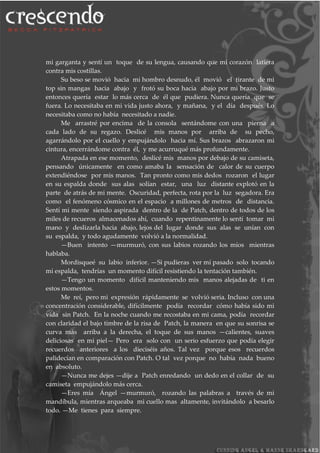 mi garganta y sentí un toque de su lengua, causando que mi corazón latiera
contra mis costillas.
Su beso se movió hacia mi hombro desnudo, él movió el tirante de mi
top sin mangas hacia abajo y frotó su boca hacia abajo por mi brazo. Justo
entonces quería estar lo más cerca de él que pudiera. Nunca quería que se
fuera. Lo necesitaba en mi vida justo ahora, y mañana, y el día después. Lo
necesitaba como no había necesitado a nadie.
Me arrastré por encima de la consola sentándome con una pierna a
cada lado de su regazo. Deslicé mis manos por arriba de su pecho,
agarrándolo por el cuello y empujándolo hacia mí. Sus brazos abrazaron mi
cintura, encerrándome contra él, y me acurruqué más profundamente.
Atrapada en ese momento, deslicé mis manos por debajo de su camiseta,
pensando únicamente en como amaba la sensación de calor de su cuerpo
extendiéndose por mis manos. Tan pronto como mis dedos rozaron el lugar
en su espalda donde sus alas solían estar, una luz distante explotó en la
parte de atrás de mi mente. Oscuridad, perfecta, rota por la luz segadora. Era
como el fenómeno cósmico en el espacio a millones de metros de distancia.
Sentí mi mente siendo aspirada dentro de la de Patch, dentro de todos de los
miles de recueros almacenados ahí, cuando repentinamente lo sentí tomar mi
mano y deslizarla hacia abajo, lejos del lugar donde sus alas se unían con
su espalda, y todo agudamente volvió a la normalidad.
—Buen intento —murmuró, con sus labios rozando los míos mientras
hablaba.
Mordisqueé su labio inferior. —Si pudieras ver mí pasado solo tocando
mi espalda, tendrías un momento difícil resistiendo la tentación también.
—Tengo un momento difícil manteniendo mis manos alejadas de ti en
estos momentos.
Me reí, pero mi expresión rápidamente se volvió seria. Incluso con una
concentración considerable, difícilmente podía recordar cómo había sido mi
vida sin Patch. En la noche cuando me recostaba en mi cama, podía recordar
con claridad el bajo timbre de la risa de Patch, la manera en que su sonrisa se
curva más arriba a la derecha, el toque de sus manos —calientes, suaves
deliciosas en mi piel— Pero era solo con un serio esfuerzo que podía elegir
recuerdos anteriores a los dieciséis años. Tal vez porque esos recuerdos
palidecían en comparación con Patch. O tal vez porque no había nada bueno
en absoluto.
—Nunca me dejes —dije a Patch enredando un dedo en el collar de su
camiseta empujándolo más cerca.
—Eres mía Ángel —murmuró, rozando las palabras a través de mi
mandíbula, mientras arqueaba mi cuello mas altamente, invitándolo a besarlo
todo. —Me tienes para siempre.
 