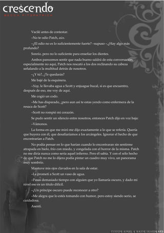 Vacilé antes de contestar.
–No te odio Patch, aún.
–¿El odio no es lo suficientemente fuerte? –supuso –,¿Hay algo más
profundo?
Sonrío, pero no lo suficiente para enseñar los dientes.
Ambos parecemos sentir que nada bueno saldrá de esta conversación,
especialmente no aquí, Patch nos rescató a los dos reclinando su cabeza
señalando a la multitud detrás de nosotros.
–¿Y tú?, ¿Te quedarás?
Me bajé de la esquinera.
–Nop, le llevaba agua a Scott y enjuague bucal, si es que encuentro,
después de eso, me voy de aquí.
Me cogió un codo.
–Me has disparado, ¿pero aun así te estas yendo como enfermera de la
resaca de Scott?
–Scott no rompió mi corazón.
Se pudo sentir un silencio entre nosotros, entonces Patch dijo en voz baja:
–Vámonos.
La forma en que me miró me dijo exactamente a lo que se refería. Quería
que huyera con él, que desafiaríamos a los arcángeles. Ignorar el hecho de que
encontrarían a Patch.
No podía pensar en lo que harían cuando lo encontraran sin sentirme
atrapada en hielo, frío con miedo, y congelada con el horror de la misma. Patch
no me diría nunca como seria aquel infierno. Pero él sabía. Y con el sólo hecho
de que Patch no me lo dijera podía pintar un cuadro muy vivo, un panorama
muy sombrío.
Mantuve mis ojos clavados en la sala de estar.
–Le prometí a Scott un vaso de agua.
–Pasas demasiado tiempo con alguien que yo llamaría oscuro, y dado mi
nivel eso es un titulo difícil.
–¿Un príncipe oscuro puede reconocer a otro?
–Me alegra que lo estés tomando con humor, pero estoy siendo serio, se
cuidadosa.
Asentí.
 