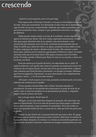 –Aprecio tu preocupación, pero sé lo que hago.
Pasé esquivando a Patch por el borde y a los que se encontraban en la sala
de estar. Tenía que marcharme. Era demasiado el estar cerca de él, sintiendo esa
capa de hielo tan gruesa e impenetrable. Sabiendo que ambos queríamos algo
que jamás podríamos tener, aunque lo que quisiéramos estuviera a un abrazo
de distancia.
Había pasado medio camino a través de la multitud, cuando alguien me
agarra el cinturón por detrás. Me di la vuelta, esperando encontrarme a Patch
listo para seguir dándome más de su opinión, más aterrorizante, o más
precaución para besarme, pero era Scott, sonriendo perezosamente ante mí.
Alejo el cabello que cubría mi rostro y se apoyo, posando su boca sobre la mía.
El sabía a enjuague de menta y dientes recién lavados. Me comencé a echar
hacia atrás, entonces me di cuenta de ¿qué pasaría si Patch nos viera?, no estaba
haciendo nada que él no haya hecho. Sólo quería avanzar como él lo había
hecho. Él estaba usando a Marcie para llenar el vacío en su corazón, y ahora era
mi turno, con Scott.
Pasé mis manos por el pecho de Scott y las dejé detrás de su cuello. Él
captó la indirecta y me apretó más contra él, pasando sus manos por mí por los
contornos de mi espina dorsal. Así que esto era lo que se sentía besar a alguien
más, mientras que Patch iba lento, practicaba y se tomaba su tiempo. Mientras
que Scott era juguetón, impaciente y un poco descuidado. Era completamente
diferente y nuevo… y no de una mala manera.
–Mi cuarto –Scott susurro en mi oreja, juntando sus dedos junto a los míos,
mientras me conducía por el pasillo.
Di una mirada a donde había visto a Patch. Nuestras miradas se
encontraron. Su mano se encontraba tiesa ahuecada en la parte de atrás de su
cuello, como si estuviera perdido en un pensamiento profundo y congelado
ante la vista de mi beso con Scott.
Eso es lo que siente. Pensé hacia él.
Sólo que, no me sentí anda bien después de pensarlo. Me sentí triste, sin
ánimos y descontenta. No era la clase de persona que hacía juegos o utilizaba
trucos para consolarme o para aumentar mi autoestima. Pero aun existía un
dolor que quemaba dentro de mí, y a causa de eso, dejé que Scott me guiara por
el pasillo.
Usando su pie, Scott le da a la puerta haciendo que esta se abra. Él apagó
las luces y suaves sombras aparecieron entre nosotros. Miré hacia el colchón de
la pequeña litera, después a la ventana. La ventana se encontraba quebrada, en
un momento de pánico inducido, realmente me imagine deslizándome por esta
 