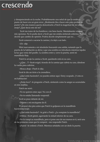y desapareciendo en la noche. Probablemente una señal de que lo estaba a
punto de hacer era un gran error. ¿Realmente iba a hacer esto para probar un
punto? ¿De esta manera quería demostrarle a Patch la magnitud de mi rabia y
enojo? ¿Qué decía esto de mí?
Scott me tomo de los hombros y me beso fuerte. Mentalmente volaban
mis opciones. No le podía decir a Scott que me estaba sintiendo enferma. Podría
decirle que cambie de opinión. Podría decirle simplemente que no…
Scott comenzó a sacarse la camisa y la dejó a un lado.
–Uh –dije.
Miré nuevamente a mí alrededor buscando una salida, notando que la
puerta de la habitación se abría y que una sombra se introducía mientras tapaba
la luz que venía del pasillo. La sombra entro y cerro la puerta, sentí mi
mandíbula floja.
Patch le arrojo la camisa a Scott, quedando está en su cara.
–¡¿Que…?! –Scott exigió, tirando de la camisa que cubría su cara, dándose
la vuelta para cubrirse.
–Mosca abajo –Patch le dijo.
Scott le dio un tirón a la cremallera.
–¿Qué estás haciendo?, no puedes entrar aquí. Estoy ocupado. ¡Y esta es
mi habitación!
–¿Estás loco? –le pregunte a Patch, sintiendo como la sangre se acumulaba
en mis mejillas.
Patch me miró.
–Tú no quieres estar aquí. No con él.
–No te estaba llamando–respondí.
Scott se puso delante de mí.
–Déjame a mi encárgame de él.
Él avanzó dos pies antes que Patch lo golpeara en la mandíbula
haciéndola crujir.
–¿Qué estás haciendo? –le grité a Patch –¿Le rompiste la mandíbula?
–Uhhnu –Scott gimió, agarrando la mitad inferior de su cara.
–No le rompí su mandíbula, pero si pone una de sus manos en ti, será una
de las primeras cosas que le romperé. –me respondió Patch.
–¡Fuera! –le ordené a Patch. Mientras señalaba con un dedo la puerta.
 