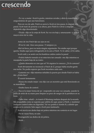 –Te voy a matar –Scott le gruño, mientras cerraba y abría la mandíbula,
asegurándose de que aun funcionara.
Pero en vez de salir, Patch se acercó a Scott en tres pasos, lo empujó a la
pared. Scott trató de ponerse a su altura, pero Patch lo volvió a empujar
dejándolo algo desorientado
–Tócala –dijo en la oreja de Scott. Su voz era baja y amenazante –y será el
mayor error de tu vida.
Antes de irse Patch fijó sus ojos en mí.
–Él no lo vale –hizo una pausa –Y tampoco yo.
Abrí mi boca, pero no tenía ningún argumento. No estaba aquí porque
quería. Estaba aquí para refregárselo en la cara a Patch. Yo lo sabía y él lo sabía.
Scott rodó y se sentó con los hombros caídos contra la pared
–Podría haberlo tomado si no estuviera tan cansado –me dijo mientras se
masajeaba la parte baja de su rostro
–¿Quién demonios se cree que es? Ni siquiera lo conozco. ¿Tú lo conoces?
Scott obviamente no reconoció a Patch de Z, porque había mucha gente
esa noche. No podía esperar que Scott recordara cada cara.
–Lamento eso –dije mientras señalaba la puerta por donde Patch se había
ido –¿Estás bien?
Él sonrió lentamente.
–Nunca he estado mejor –eso dijo con un moretón que está floreciendo en
su mandíbula.
–Estaba fuera de control.
–Esa es la mejor forma de ser –respondió con una voz cansada, usando la
parte de atrás de su mano para limpiar un poco de sangre de la partidura en su
boca.
–Debo irme –añadí –, te traeré el Mustang mañana después de la escuela.
Me preguntaba como se suponía que saldría de aquí, pasar a Patch, y mantener
cualquier control sobre mi dignidad. Tal vez podría ir donde él y admitir que
estaba en lo correcto: Solo seguí a Scott para lastimarlo.
Scott movía sus dedos bajo mi polera mientras me sostenía en mi lugar.
–No te vayas Nora, no aún.
Desenganché sus dedos de mi polera.
–Scott…
 
