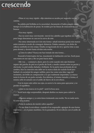 –Dime si voy muy rápido –dijo mientras se sacaba por segunda vez su
camisa.
Su pálida piel brillaba en la oscuridad, claramente el había pasado algún
tiempo en la habitación de pesas. Se notaba por las líneas de músculos en sus
brazos.
–Vas muy rápido.
–Eso no sonó muy convincente –movió los cabellos que tapaban mi cuello
para luego descansar su cara en la curva de este.
–No estoy interesada en ti de esta forma –añadí mientras ponía mis manos
entre nosotros a modo de conseguir distancia. Estaba cansada y un dolor de
cabeza zumbaba en mis orejas. Estaba avergonzada de mí y quería irme a casa
para dormir y dormir hasta olvidar esta noche.
–¿Cómo lo sabes? Nunca me has tratado de esta forma…
Encendí el interruptor de luz, inundando la habitación con luz. Scott puso
una mano en sus ojos y dio un paso hacia atrás.
–Me voy… –comencé a decir, pero lo corte cuando mis ojos hicieron
reparo del parche de piel en el pecho de Scott, a medio camino entre su pezón y
clavícula. La piel estaba dañada y brillante. En la parte mas profunda de mi
cerebro, hice la conexión esta debe ser la marca dada de cuando Scott juro
lealtad a la sociedad de sangre nefilim, pero fue como una idea vaga del
momento, sin brillo en comparación a lo que realmente importaba. La marca
tenia la forma de un puño cerrado. Era idéntica, el mismo tamaño y forma, el
mismo sello levantado con el anillo de hierro de la envoltura.
Con la mano aún sobre sus ojos, se acercó a la cama para apoyarse y no
perder el equilibrio.
–¿Qué es esa marca en tu piel? –sentí la boca seca.
Scott lucía algo sorprendido, después deslizo su mano para cubrir la
marca.
–Algunos amigos y yo estuvimos tonteando una noche. No es nada serio.
Es solo una cicatriz.
¿Tenía la audacia de mentir sobre aquello?
–Tú me diste la envoltura –cuando él no respondió, agregué de una forma
más feroz –, en el paseo marítimo. En la panadería. El envoltorio con el anillo de
hierro
 