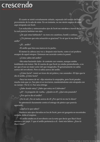 El cuarto se sintió extrañamente aislado, separado del sonido del bajo
proveniente de la sala de estar. En un instante, no me siento segura de estar
aquí atrapada con Scott.
Los reducidos y entrecerrados ojos de Scott me miraban a través de la luz,
la cual parecía lastimar sus ojos.
–¿De qué estas hablando? –su tono era cauteloso, hostil y confuso.
–¿Tú piensas que esta actuación es graciosa? Yo sé que tú me diste el
anillo”
–¿El…anillo?
–El anillo que hizo esa marca en tu pecho.
El meneo la cabeza una vez y después más fuerte, como si así pudiera
escapar de aquel estupor. Entonces me acorralo contra la pared.
–¿Cómo sabes del anillo?
–Me estas haciendo daño –le conteste con veneno, aunque estaba
temblando con temor. Me di cuenta de que Scott no estaba pretendiendo, a no
ser que el sea un mejor actor del que imaginaba. Él genuinamente no sabía
acerca del envoltorio. Pero si sabía acerca del anillo.
–¿Cómo lucía? –tomó un trozo de mi polera y me zarandeo –El tipo que te
dio el anillo, ¿Cómo lucía?
–Saca tus manos de mí –dije mientras lo empujaba, pero Scott pesaba
mucho más que yo. Sus pies ni se movieron, manteniéndome aún atrapada con
su cuerpo –No lo vi. Fue una entrega
–¿Sabe donde estoy? ¿Sabe que estoy en Coldwater?
–¿él? – le pregunte de vuelta, –¿Quién es él?, ¿Qué esta pasando?
–¿Por qué te dio el anillo?
–¡No lo sé!, ¡No sé nada acerca de él! ¿Por qué tú no me lo dices?
Se estremeció duramente contra el estrago de pánico que parecía
agarrarlo.
–¿Qué es lo que sabes?
Mantuve mis ojos clavados en los de Scott, pero mi garganta se encontraba
cerrada, dolía el respirar.
–El anillo estaba en el envoltorio con la nota que decía que Black Hand
asesino a mi papá. Y que el anillo pertenecía a él. –lamí mis labios–.¿Eres tú
Black Hand?”
 