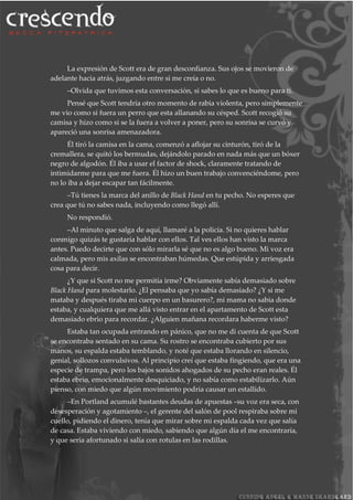 La expresión de Scott era de gran desconfianza. Sus ojos se movieron de
adelante hacia atrás, juzgando entre si me creía o no.
–Olvida que tuvimos esta conversación, si sabes lo que es bueno para ti.
Pensé que Scott tendría otro momento de rabia violenta, pero simplemente
me vio como si fuera un perro que esta allanando su césped. Scott recogió su
camisa y hizo como si se la fuera a volver a poner, pero su sonrisa se curvó y
apareció una sonrisa amenazadora.
Él tiró la camisa en la cama, comenzó a aflojar su cinturón, tiró de la
cremallera, se quitó los bermudas, dejándolo parado en nada más que un bóxer
negro de algodón. Él iba a usar el factor de shock, claramente tratando de
intimidarme para que me fuera. Él hizo un buen trabajo convenciéndome, pero
no lo iba a dejar escapar tan fácilmente.
–Tú tienes la marca del anillo de Black Hand en tu pecho. No esperes que
crea que tú no sabes nada, incluyendo como llegó allí.
No respondió.
–Al minuto que salga de aquí, llamaré a la policía. Si no quieres hablar
conmigo quizás te gustaría hablar con ellos. Tal ves ellos han visto la marca
antes. Puedo decirte que con sólo mirarla sé que no es algo bueno. Mi voz era
calmada, pero mis axilas se encontraban húmedas. Que estúpida y arriesgada
cosa para decir.
¿Y que si Scott no me permitía irme? Obviamente sabía demasiado sobre
Black Hand para molestarlo. ¿El pensaba que yo sabía demasiado? ¿Y si me
mataba y después tiraba mi cuerpo en un basurero?, mi mama no sabia donde
estaba, y cualquiera que me allá visto entrar en el apartamento de Scott esta
demasiado ebrio para recordar. ¿Alguien mañana recordara haberme visto?
Estaba tan ocupada entrando en pánico, que no me di cuenta de que Scott
se encontraba sentado en su cama. Su rostro se encontraba cubierto por sus
manos, su espalda estaba temblando, y noté que estaba llorando en silencio,
genial, sollozos convulsivos. Al principio creí que estaba fingiendo, que era una
especie de trampa, pero los bajos sonidos ahogados de su pecho eran reales. Él
estaba ebrio, emocionalmente desquiciado, y no sabía como estabilizarlo. Aún
pienso, con miedo que algún movimiento podría causar un estallido.
–En Portland acumulé bastantes deudas de apuestas –su voz era seca, con
desesperación y agotamiento –, el gerente del salón de pool respiraba sobre mi
cuello, pidiendo el dinero, tenía que mirar sobre mi espalda cada vez que salía
de casa. Estaba viviendo con miedo, sabiendo que algún día el me encontraría,
y que seria afortunado si salía con rotulas en las rodillas.
 