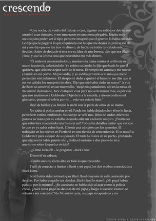 –Una noche, de vuelta del trabajo a casa, alguien me saltó por detrás, me
arrastró a un almacén, y me amarraron en una mesa plegable. Estaba muy
oscuro para poder ver al tipo, pero me imaginé que el gerente lo había enviado.
Le dije que le pagaría lo que él quisiera con tal que me dejara ir, pero se rió de
mí y me dijo que no iba tras mi dinero, de hecho ya había cancelado mis
deudas. Antes de deducir si esta era su idea de una broma, dijo que era Black
Hand, y que la última cosa que necesitaba era más dinero.
“Él sostenía un encendedor, y mantuvo la llama contra el anillo en su
mano izquierda, calentándolo. Yo estaba sudando, le dije que haría lo que él
quisiera, que sólo me dejara salir de la mesa. Él rompió mi camisa y me marcó
el anillo en mi pecho. Mi piel ardía, y yo estaba gritando a lo más que me lo
permitían mis pulmones. Él atrapó mi dedo y quebró el hueso y me dijo que si
no me callaba los rompería los diez. Dijo que me había dado su marca” la voz
de Scott se convirtió en un murmullo, “mojé mis pantalones, ahí en la mesa, él
me asustó demasiado, hice cualquier cosa para no verlo nunca mas, es por eso
que nos mudamos a Coldwater. Dejé de ir a la escuela, y me escondía en el
gimnasio, porque si volvía por mí… esta vez estaría listo.”
Dejó de hablar y se limpió la nariz con la parte de atrás de su mano.
No sabía si podía confiar en él, Patch me había dejado claro él no lo hacía,
pero Scott estaba temblando. Su cuerpo se veía mal, lleno de sudor, mientras
pasaba su mano por su cabello, dejando salir un vacilante suspiro. ¿Podría ser
que estuviera inventando una historia así? Todos los detalles tenían que ver con
lo que yo ya sabía sobre Scott. Él tenía una adicción con las apuestas. Él
trabajaba en las noches en Portland en una tienda de conveniencia. Él se mudó a
Coldwater para escapar de su pasado. Él tenía la marca en su pecho, probando
que alguien la había puesto ahí. ¿Podía el sentarse a dos pasos de mí y
mentirme sobre lo que ha vivido?
–¿Cómo lucía él? – le pregunte –Black Hand
Él movió su cabeza,
–Estaba oscuro, él era alto, es todo lo que recuerdo.
Traté de conectar a tientas a Scott y mi papá, los dos estaban conectados a
Black Hand.
Scott había sido rastreado por Black Hand después de salir corriendo por
deudas. Por haber pagado sus deudas, Black Hand lo marcó. ¿Mi papá habrá
pasado por lo mismo? , ¿Su asesinato no había sido al azar como la policía
creía?, ¿Black Hand pagó las deudas de mi papá y luego lo asesino cuando se
rehusó a ser marcado? No. No me lo creía, mi papá no apostaba y no
 
