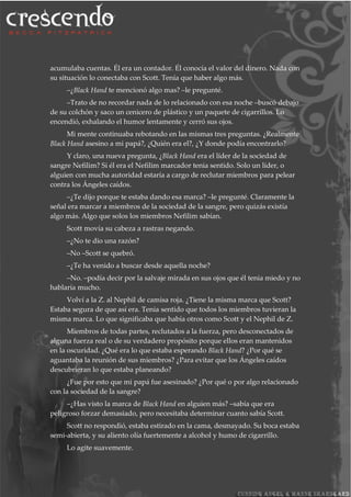 acumulaba cuentas. Él era un contador. Él conocía el valor del dinero. Nada con
su situación lo conectaba con Scott. Tenía que haber algo más.
–¿Black Hand te mencionó algo mas? –le pregunté.
–Trato de no recordar nada de lo relacionado con esa noche –buscó debajo
de su colchón y saco un cenicero de plástico y un paquete de cigarrillos. Lo
encendió, exhalando el humor lentamente y cerró sus ojos.
Mi mente continuaba rebotando en las mismas tres preguntas. ¿Realmente
Black Hand asesino a mi papá?, ¿Quién era el?, ¿Y donde podía encontrarlo?
Y claro, una nueva pregunta, ¿Black Hand era el líder de la sociedad de
sangre Nefilim? Si él era el Nefilim marcador tenia sentido. Solo un líder, o
alguien con mucha autoridad estaría a cargo de reclutar miembros para pelear
contra los Ángeles caídos.
–¿Te dijo porque te estaba dando esa marca? –le pregunté. Claramente la
señal era marcar a miembros de la sociedad de la sangre, pero quizás existía
algo más. Algo que solos los miembros Nefilim sabían.
Scott movía su cabeza a rastras negando.
–¿No te dio una razón?
–No –Scott se quebró.
–¿Te ha venido a buscar desde aquella noche?
–No. –podía decir por la salvaje mirada en sus ojos que él tenia miedo y no
hablaría mucho.
Volví a la Z. al Nephil de camisa roja. ¿Tiene la misma marca que Scott?
Estaba segura de que así era. Tenia sentido que todos los miembros tuvieran la
misma marca. Lo que significaba que había otros como Scott y el Nephil de Z.
Miembros de todas partes, reclutados a la fuerza, pero desconectados de
alguna fuerza real o de su verdadero propósito porque ellos eran mantenidos
en la oscuridad. ¿Qué era lo que estaba esperando Black Hand? ¿Por qué se
aguantaba la reunión de sus miembros? ¿Para evitar que los Ángeles caídos
descubrieran lo que estaba planeando?
¿Fue por esto que mi papá fue asesinado? ¿Por qué o por algo relacionado
con la sociedad de la sangre?
–¿Has visto la marca de Black Hand en alguien más? –sabía que era
peligroso forzar demasiado, pero necesitaba determinar cuanto sabía Scott.
Scott no respondió, estaba estirado en la cama, desmayado. Su boca estaba
semi-abierta, y su aliento olía fuertemente a alcohol y humo de cigarrillo.
Lo agite suavemente.
 