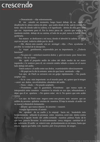 —Demuéstralo —dije solemnemente.
Él me estudió un momento, luego buscó debajo de su cuello y
desabrochó la plana cadena de plata que usaba desde el día que lo conocí. No
tenía idea de donde salió la cadena, o el significado detrás de ella, pero sentí
que era importante para él. Era la única pieza de joyería que usaba y la
mantenía metida debajo de su camisa, al lado de su piel, nunca le había visto
quitársela.
Sus manos se deslizaron a mi nuca, donde el abrochó la cadena. El metal
cayó en mi piel, todavía cálido por la de él.
—Me dieron esto cuando era un arcángel —dijo. —Para ayudarme a
percibir la verdad de la decepción.
La toqué gentilmente, sorprendida por su importancia. — ¿Todavía
funciona?
—No para mí —entrelazó nuestros dedos y giró mi mano para besar mis
nudillos. —Es tu turno.
Me quité el pequeño anillo de cobre del dedo medio de mi mano
izquierda y lo sostuve para él, un corazón estaba tallado a mano en el suave
lado debajo del anillo.
Patch sostuvo el anillo entre sus dedos, examinándolo silenciosamente
—Mi papá me lo dio la semana antes de que fuera asesinado —dije.
Los ojos de Patch se cerraron con un golpe rápidamente. —No puedo
aceptar esto.
—Es la cosa más importante en el mundo para mí, quiero que lo tengas
—cerré sus dedos, envolviéndolos alrededor del anillo.
—Nora —dudo. —No puedo aceptarlo.
—Prométeme que lo guardarás. Prométeme que nunca nada se
interpondrá entre nosotros —mantuve la mirada en sus ojos, rehusándome a
dejar que él se apartara. —No quiero estar sin ti. No quiero que esto acabe
nunca.
Los ojos de Patch eran negros como una pizarra, más oscuros que un
millón de secretos apilados encima de nosotros. Él bajo la mirada al anillo en
su mano, volteándolo lentamente.
—Júrame que nunca dejaras de amarme —susurré.
Aunque ligeramente, él asintió
Me apoderé de su cuello y lo empujé hacia mí, besándolo más
fervientemente, sellando la promesa entre nosotros, cerré mis dedos contra
los suyos, el agudo borde del anillo cortando nuestras palmas. Nada de lo
que hice parecía llevarme lo suficientemente cerca, ninguna cantidad de él
era suficiente. El anillo se enterró más profundamente en mi mano, hasta que
estuve segura que había roto nuestra piel. Una promesa de sangre.
 