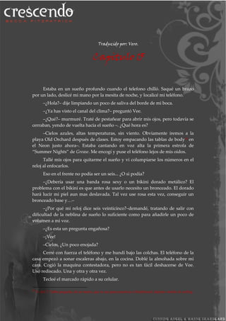 Traducido por: Vero.
Capitulo 15
Estaba en un sueño profundo cuando el telefono chilló. Saqué un brazo
por un lado, deslicé mi mano por la mesita de noche, y localicé mi teléfono.
–¿Hola?– dije limpiando un poco de saliva del borde de mi boca.
–¿Ya has visto el canal del clima?– preguntó Vee.
–¿Qué?– murmuré. Traté de pestañear para abrir mis ojos, pero todavía se
cerraban, yendo de vuelta hacia el sueño –. ¿Qué hora es?
–Cielos azules, altas temperaturas, sin viento. Obviamente iremos a la
playa Old Orchard después de clases. Estoy empacando las tablas de body28 en
el Neon justo ahora–. Estaba cantando en voz alta la primera estrofa de
“Summer Nights” de Grease. Me encogí y puse el teléfono lejos de mis oídos.
Tallé mis ojos para quitarme el sueño y vi columpiarse los números en el
reloj al enfocarlos.
Eso en el frente no podía ser un seis... ¿O si podía?
–¿Debería usar una banda rosa sexy o un bikini dorado metálico? El
problema con el bikini es que antes de usarlo necesito un bronceado. El dorado
hará lucir mi piel aun mas deslavada. Tal vez use rosa esta vez, conseguir un
bronceado base y…–
–¿Por qué mi reloj dice seis veinticinco?–demandé, tratando de salir con
dificultad de la neblina de sueño lo suficiente como para añadirle un poco de
volumen a mi voz.
–¿Es esta un pregunta engañosa?
–¡Vee!
–Cielos, ¿Un poco enojada?
Cerré con fuerza el teléfono y me hundí bajo las colchas. El teléfono de la
casa empezó a sonar escaleras abajo, en la cocina. Doblé la almohada sobre mi
cara. Cogió la maquina contestadora, pero no es tan fácil deshacerse de Vee.
Usó rediscado. Una y otra y otra vez.
Tecleé el marcado rápido a su celular.
28
N. del T. Tabla pequeña, de un metro, que se usa para practicar el bodyboard; deporte similar al surfing.
 