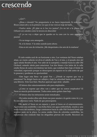 –¿Qué?–
–¿Rosa o dorado? No preguntaría si no fuera importante. Es solo que...
Rixon estará ahí y es la primera vez que el me verá en traje de baño.
–Vuelve atrás. ¿El plan es ir los tres juntos? ¡Yo no iré a la playa Old
Ochard con ustedes como la tercera en discordia!
–¡Y yo no voy a dejar que te quedes en tu casa con tu cara amargada
puesta!
–Yo no tengo cara amargada.
–Si, si la tienes. Y la estás usando justo ahora.
–Esta es mi cara de irritación. ¡Me despertaste a las seis de la mañana!
El cielo estaba azul de un horizonte a otro. Las ventanas del Neon estaban
abajo, un viento caliente revolvía el cabello de Vee y el mío, y el pesado olor del
agua salada llenaba el aire, Vee salió de la autopista y manejó hacia la calle Old
Orchard, estando alerta para estacionar. Las dos líneas a los lados de la calle
estaba llenas de autos moviéndose tan lento, que rodaban bien bajo el límite de
velocidad, esperando porque se desocupara un espacio en la calle antes de que
lo pasaran y perdieran su oportunidad.
–Este lugar esta lleno –se quejó Vee –, ¿Dónde se supone que voy a
estacionar? Se dirigió hacia un callejón y bajó la velocidad hasta parar atrás de
una librería –Esto luce bien. Muchos aparcan aquí atrás –añadió.
–El letrero dice estacionamiento solo para empleados.
–¿Como se supone que ellos van a saber que no somos empleados? El
Neon se mezcla perfectamente. Todos estos autos gritan clase baja.
–El letrero dice los infractores serán remolcados.
–De todos modos ellos solo dicen eso para asustar a la gente como tú y yo.
Es una amenaza vacía. Nada de que preocuparse.
Ella metió el Neon en un espacio y puso el freno en el estacionamiento.
Agarramos una sombrilla y una bolsa llena con agua embotellada, snacks y una
toalla fuera del maletero, luego caminamos hacia la calle Old Orchard hasta que
terminó justo en la playa. La arena estaba llena de coloridas sombrillas, las
espumosas olas rodando bajo las delgaditas piernas del muelle. Reconocí un
 