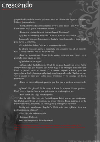 grupo de chicos de la escuela prontos a estar en ultimo año, jugando Ultimate
Frisbee29
justo adelante.
–Normalmente diría que fuéramos a ver a esos chicos –dijo Vee –, pero
Rixon es tan sexy, que ni siquiera me tientan. –
–Como sea, ¿Supuestamente cuando llegará Rixon aquí?
–¡Ey! Eso no sonó muy animado. De hecho, sonó un poco cínico.
Escudando mis ojos, los entrecerré hacia la costa, buscando el lugar ideal
para clavar la sombrilla.
–Ya te lo había dicho: Odio ser la tercera en discordia.
La última cosa que quería o necesitaba era sentarme bajo el sol caliente
toda la tarde, viendo a Vee y a Rixon besarse.
–Para tu información, Rixon tenía varios encargos que hacer, pero
prometió estar aquí a las tres.
–¿Qué clase de encargos?
–¿Quién sabe? Probablemente Patch lo ató para hacerle un favor. Patch
siempre tiene algo que necesita que Rixon haga o se encargue. Pensarías que
Patch lo podría hacer el mismo. O al menos pagarle a Rixon, para no
aprovecharse de el. ¿Crees que debería de usar bloqueador solar? Realmente me
voy a enojar si paso por todos estos problemas y no consigo un buen
bronceado.
–Rixon no parece el tipo de persona que deja que la gente se aproveche de
él.
–¿Gente? No. ¿Patch? Si. Es como si Rixon lo adorara. Es tan patético.
Patch no es el tipo de chico al que quiero que mi novio aspire a ser.
–Ellos tienen una larga historia juntos.
–Eso he oído. Bla, bla, bla. Probablemente Patch sea un narcotraficante.
No. Probablemente sea un traficante de armas y tiene a Rixon jugando a ser la
mula de sacrificio, moviendo las armas gratis y arriesgando su cuello.
Detrás mis asombrosos Ray-Ban’s. Rodé mis ojos. –¿Rixon tiene un
problema con su relación?
–No – dijo ella, toda enfadada.
–Entonces déjalo así.
Pero Vee no quería ni iba a dejarlo así.
29
N. del T. Es un deporte competitivo, sin contacto entre jugadores; se usa un disco volador de 175
gramos. Parecido al fútbol americano pero los jugadores no pueden correr mientras tengan el disco en las
manos.
 