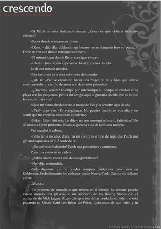 –Si Patch no esta traficando armas, ¿Cómo es que obtiene todo ese
efectivo?
–Sabes donde consigue su dinero.
–Dime. – dijo ella, doblando sus brazos testarudamente bajo su pecho. –
Dime en voz alta donde consigue su dinero.
–El mismo lugar donde Rixon consigue el suyo.
–Uh-huh. Justo como lo pensaba. Te avergüenza decirlo.
Le dí una mirada mordaz.
–Por favor esa es la cosa más tonta del mundo.
–¿Ah si? –Vee se encamino hacia una mujer no muy lejos que estaba
construyendo un castillo de arena con dos niños pequeños.
–¿Disculpe, señora? Disculpe por interrumpir su tiempo de calidad en la
playa con los pequeños, pero a mi amiga aquí le gustaría decirle que es lo que
hace su ex para vivir.
Sujete mi mano alrededor de la mano de Vee y la arrastre lejos de ahí.
–¿Ves?– dijo Vee. –Te avergüenza. No puedes decirlo en voz alta y no
sentir que tus entrañas empiezan a pudrirse.
–Póker. Billar. Ahí esta. Lo dije y no me consumí ni morí. ¿Satisfecha? No
sé cual es el gran problema. Rixon se gana la vida de la misma manera.
Vee sacudió la cabeza.
–Estás tan a oscuras, chica. Tú no compras el tipo de ropa que Patch usa
ganando apuestas en el Árcade de Bo.
–¿De qué estas hablando? Patch usa pantalones y camisetas.
Puso una mano en su cadera.
–¿Sabes cuánto cuesta uno de esos pantalones?
–No –dije, confundida.
–Solo digamos que no puedes comprar pantalones como esos en
Coldwater. Probablemente los embarca desde Nueva York. Cuatro mil dólares
el par.
–Mientes.
–Lo prometo de corazón, o que muera en el intento. La semana pasada
estaba usando una playera de un concierto de los Rolling Stones con el
autógrafo de Mick Jagger. Rixon dijo que era de las verdaderas. Patch no esta
pagando su Máster Card con fichas de Póker. Justo antes de que Patch y tú
 