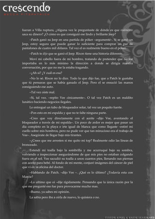 fueran a Villa ruptura, ¿Alguna vez le preguntaste de donde es que realmente
saca su dinero? ¿O cómo es que consiguió ese lindo y brillante Jeep?
–Patch ganó su Jeep en una partida de póker –argumenté–. Si se ganó un
Jeep, estoy segura que puede ganar lo suficiente para comprar un par de
pantalones de cuatro mil dólares. Tal vez el es realmente bueno en el póker.
–Patch te dijo que se ganó el Jeep. Rixon tiene una historia diferente.
Moví mi cabello fuera de mi hombro, tratando de pretender que no me
importaba en lo más mínimo la dirección a donde se dirigía nuestra
conversación, por que no me la estaba tragando.
–¿Ah si? ¿Y cuál es esa?
–No lo sé. Rixon no lo dice. Todo lo que dijo fue, que a Patch le gustaba
que tú pensaras que se había ganado el Jeep. Pero el se ensució las manos
consiguiendo ese auto.
–Tal vez oíste mal.
–Si, tal vez. –repito Vee cínicamente–. O tal vez Patch es un maldito
lunático haciendo negocios ilegales.
Le entregué un tubo de bloqueador solar, tal vez un poquito fuerte.
–Pon esto en mi espalda y que no te falte ninguna parte.
–Creo que voy directamente con el aceite –dijo Vee, aventando el
bloqueador a través de mi espalda–. Un poco de ardor es mejor que pasar un
día completo en la playa e irte igual de blanca que como llegaste –estiré mi
cuello sobre mis hombros, pero no pude ver que tan minucioso era el trabajo de
Vee–. Asegúrate de llegar bajo mis tirantes.
–¿Crees que me arresten si me quito mi top? Realmente odio las líneas de
bronceado.
Extendí mi toalla bajo la sombrilla y me acurruqué bajo su sombra,
volviendo a inspeccionar asegurándome de que mis pies no estaban colgando
fuera en el sol. Vee sacudió su toalla a unos cuantos pies, llenando sus piernas
con aceite para bebé. Al fondo de mi mente, conjuré imágenes del cáncer de piel
que vi en la oficina del doctor.
–Hablando de Patch. –dijo Vee –. ¿Qué es lo último? ¿Todavía esta con
Marcie?
–Lo ultimo que oí –dije rígidamente. Pensando que la única razón por la
que me pregunté eso fue para provocarme mucho mas.
–Bueno, ya sabes mi opinión.
La sabía pero iba a oírla de nuevo, lo quisiera o no.
 