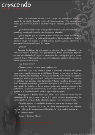 –Ellos dos se merecen el uno al otro. – dijo Vee, esparciendo Sun-In30 a
través de su cabello llenando el aire de limón químico. –Por supuesto que
pienso que no durará. Patch se aburrirá y seguirá adelante. Justo como lo hizo
con…
–¿Podemos hablar de otra cosa aparte de Patch? –corté, frotando mis ojos
cerrados y masajeando los músculos de atrás de mi cuello.
–¿Estás segura que no quieres hablar? Parece que tienes mucho en tu
mente–solté un suspiro. De nada servía esconderlo. Desagradable o no, Vee era
mi mejor amiga y se merecía la verdad, cuando pudiera dársela. –él me besó la
otra noche. Después del Morral del Diablo.
–¿El qué?
Presioné los talones de mis manos en mis ojos. –En mi habitación. – No
pensé que pudiera explicarle a Vee que el me besó dentro de mi sueño. El punto
era, que lo había hecho. El lugar era irrelevante. Eso y ni siquiera quería pensar
acerca de lo que había significado que ahora el parecía capaz de introducirse el
mismo dentro de mis sueños.
–¿Lo dejaste entrar?
–No exactamente, pero de todos modos entró.
–Está bien –dijo Vee, luciendo como si estuviera luchando para poder
lograr responder decentemente a mi idiotez–. Esto es lo que haremos. Vamos a
hacer un juramento de sangre. No me des esa mirada, hablo en serio. Si juramos
con sangre, tendrás que mantenerlo o algo realmente malo pasará… como ratas
royendo tus pies mientras estás durmiendo. Y luego cuando te despiertes sólo
habrá sangrientos muñones. ¿Tienes una navaja de bolsillo? Bueno, hallaremos
una navaja de bolsillo, y luego ambas cortaremos nuestras palmas y las
juntaremos. Tú juraras nunca volver a estar a solas con Patch de nuevo. De esa
manera, si te llega la situación, tendrás algo en que apoyarte.
Me pregunté si debería decirle que estar a solas con Patch no era siempre
mi decisión. Él se movía como el vapor. Si él quería tiempo a solas conmigo, iba
a conseguirlo. Y aunque odiaba admitirlo, algunas veces no me importaba.
–Necesito algo un poco más efectivo que un juramento de sangre –dije.
–Nena, ten una pista. Esta es una cosa seria. Espero que seas una creyente,
por que yo lo soy. Iré a cazar un cuchillo –dijo ella, empezando a levantarse.
La jale hacia abajo.
–Tengo el diario de Marcie.
30
N. del T. Aclarador de pelo y vellos de los brazos con el sol.
 