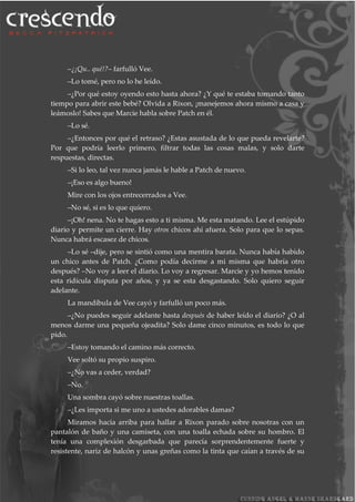 –¿¡Qu.. qué!?– farfulló Vee.
–Lo tomé, pero no lo he leído.
–¿Por qué estoy oyendo esto hasta ahora? ¿Y qué te estaba tomando tanto
tiempo para abrir este bebé? Olvida a Rixon, ¡manejemos ahora mismo a casa y
leámoslo! Sabes que Marcie habla sobre Patch en él.
–Lo sé.
–¿Entonces por qué el retraso? ¿Estas asustada de lo que pueda revelarte?
Por que podría leerlo primero, filtrar todas las cosas malas, y solo darte
respuestas, directas.
–Si lo leo, tal vez nunca jamás le hable a Patch de nuevo.
–¡Eso es algo bueno!
Mire con los ojos entrecerrados a Vee.
–No sé, si es lo que quiero.
–¡Oh! nena. No te hagas esto a ti misma. Me esta matando. Lee el estúpido
diario y permite un cierre. Hay otros chicos ahí afuera. Solo para que lo sepas.
Nunca habrá escasez de chicos.
–Lo sé –dije, pero se sintió como una mentira barata. Nunca había habido
un chico antes de Patch. ¿Como podía decirme a mi misma que habría otro
después? –No voy a leer el diario. Lo voy a regresar. Marcie y yo hemos tenido
esta ridícula disputa por años, y ya se esta desgastando. Solo quiero seguir
adelante.
La mandíbula de Vee cayó y farfulló un poco más.
–¿No puedes seguir adelante hasta después de haber leído el diario? ¿O al
menos darme una pequeña ojeadita? Solo dame cinco minutos, es todo lo que
pido.
–Estoy tomando el camino más correcto.
Vee soltó su propio suspiro.
–¿No vas a ceder, verdad?
–No.
Una sombra cayó sobre nuestras toallas.
–¿Les importa si me uno a ustedes adorables damas?
Miramos hacia arriba para hallar a Rixon parado sobre nosotras con un
pantalón de baño y una camiseta, con una toalla echada sobre su hombro. El
tenía una complexión desgarbada que parecía sorprendentemente fuerte y
resistente, nariz de halcón y unas greñas como la tinta que caían a través de su
 