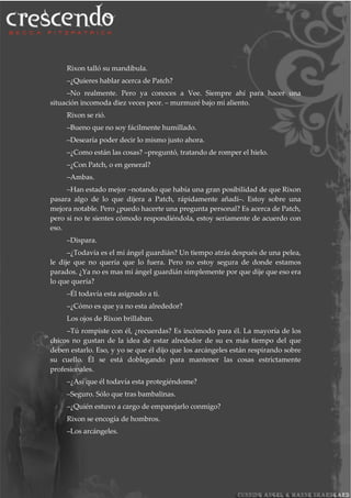 Rixon talló su mandíbula.
–¿Quieres hablar acerca de Patch?
–No realmente. Pero ya conoces a Vee. Siempre ahí para hacer una
situación incomoda diez veces peor. – murmuré bajo mi aliento.
Rixon se rió.
–Bueno que no soy fácilmente humillado.
–Desearía poder decir lo mismo justo ahora.
–¿Como están las cosas? –preguntó, tratando de romper el hielo.
–¿Con Patch, o en general?
–Ambas.
–Han estado mejor –notando que había una gran posibilidad de que Rixon
pasara algo de lo que dijera a Patch, rápidamente añadí–. Estoy sobre una
mejora notable. Pero ¿puedo hacerte una pregunta personal? Es acerca de Patch,
pero si no te sientes cómodo respondiéndola, estoy seriamente de acuerdo con
eso.
–Dispara.
–¿Todavía es el mi ángel guardián? Un tiempo atrás después de una pelea,
le dije que no quería que lo fuera. Pero no estoy segura de donde estamos
parados. ¿Ya no es mas mi ángel guardián simplemente por que dije que eso era
lo que quería?
–Él todavía esta asignado a ti.
–¿Cómo es que ya no esta alrededor?
Los ojos de Rixon brillaban.
–Tú rompiste con él, ¿recuerdas? Es incómodo para él. La mayoría de los
chicos no gustan de la idea de estar alrededor de su ex más tiempo del que
deben estarlo. Eso, y yo se que él dijo que los arcángeles están respirando sobre
su cuello. Él se está doblegando para mantener las cosas estrictamente
profesionales.
–¿Así que él todavía esta protegiéndome?
–Seguro. Sólo que tras bambalinas.
–¿Quién estuvo a cargo de emparejarlo conmigo?
Rixon se encogía de hombros.
–Los arcángeles.
 