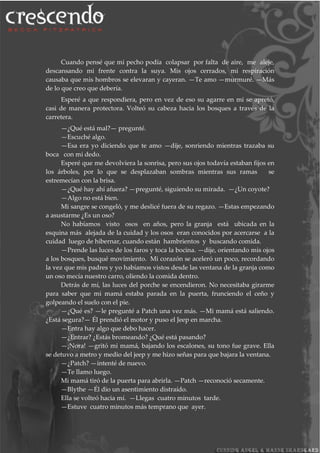 Cuando pensé que mi pecho podía colapsar por falta de aire, me aleje,
descansando mi frente contra la suya. Mis ojos cerrados, mi respiración
causaba que mis hombros se elevaran y cayeran. —Te amo —murmuré. —Más
de lo que creo que debería.
Esperé a que respondiera, pero en vez de eso su agarre en mi se apretó,
casi de manera protectora. Volteó su cabeza hacia los bosques a través de la
carretera.
—¿Qué está mal?— pregunté.
—Escuché algo.
—Esa era yo diciendo que te amo —dije, sonriendo mientras trazaba su
boca con mi dedo.
Esperé que me devolviera la sonrisa, pero sus ojos todavía estaban fijos en
los árboles, por lo que se desplazaban sombras mientras sus ramas se
estremecían con la brisa.
—¿Qué hay ahí afuera? —pregunté, siguiendo su mirada. —¿Un coyote?
—Algo no está bien.
Mi sangre se congeló, y me deslicé fuera de su regazo. —Estas empezando
a asustarme ¿Es un oso?
No habíamos visto osos en años, pero la granja está ubicada en la
esquina más alejada de la cuidad y los osos eran conocidos por acercarse a la
cuidad luego de hibernar, cuando están hambrientos y buscando comida.
—Prende las luces de los faros y toca la bocina. —dije, orientando mis ojos
a los bosques, busqué movimiento. Mi corazón se aceleró un poco, recordando
la vez que mis padres y yo habíamos vistos desde las ventana de la granja como
un oso mecía nuestro carro, oliendo la comida dentro.
Detrás de mí, las luces del porche se encendieron. No necesitaba girarme
para saber que mi mamá estaba parada en la puerta, frunciendo el ceño y
golpeando el suelo con el pie.
—¿Qué es? —le pregunté a Patch una vez más. —Mi mamá está saliendo.
¿Está segura?— Él prendió el motor y puso el Jeep en marcha.
—Entra hay algo que debo hacer.
—¿Entrar? ¿Estás bromeando? ¿Qué está pasando?
—¡Nora! —gritó mi mamá, bajando los escalones, su tono fue grave. Ella
se detuvo a metro y medio del jeep y me hizo señas para que bajara la ventana.
—¿Patch? —intenté de nuevo.
—Te llamo luego.
Mi mamá tiró de la puerta para abrirla. —Patch —reconoció secamente.
—Blythe —Él dio un asentimiento distraído.
Ella se volteó hacia mí. —Llegas cuatro minutos tarde.
—Estuve cuatro minutos más temprano que ayer.
 