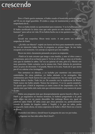 Pero si Patch quería matarme, el había creado el homicidio perfecto ¿no es
así? Él era mi ángel guardián. Él estaba a cargo de mantenerme a salvo. Nadie
sospecharía de él...
Pero ya había tenido su oportunidad para matarme. Y no la había tomado.
El había sacrificado la única cosa que más quería en este mundo “un cuerpo
humano” para salvar mi vida. Él no habría hecho eso si me quisiera muerta.
¿O si?
Sacudí mis sospechas. Rixon tenía razón. A este punto era ridículo
sospechar de Patch.
–¿Es feliz con Marcie? –sujeté con fuerza mi boca para mantenerla cerrada.
No era mi intención haber hecho la pregunta en primer lugar. Se me había
escapado en el momento. Un sonrojo se esparció por mis mejillas.
Rixon me miró, claramente pensando un poco su respuesta.
–Patch es lo más cercano que tengo a una familia, y amo al chico como a
un hermano, pero él no es bueno para ti. Yo lo sé, él lo sabe, y muy en el fondo,
creo que tú también lo sabes. Tal vez no quieras oír esto, pero él y Marcie son
muy parecidos. Están cortados con la misma tela. Patch debería de permitirse
tener un poco de diversión. Y él puede, Marcie no lo ama. Nada de lo que sienta
por él va a alertar a los Arcángeles.
Nos sentamos en silencio, y yo luchaba por mantener mis emociones
controladas. En otras palabras, yo había alertado a los arcángeles. Mis
sentimientos por Patch fueron los que nos expusieron. No era nada que Patch
hubiera dicho o hecho. Todo fui yo. De acuerdo con la explicación de Rixon,
Patch nunca me había amado. Nunca fue recíproco. Y yo no quería aceptarlo.
Yo quería que a Patch le importara yo tanto como él me importaba a mí. No
quería creer que había sido nada más que entretenimiento, una manera de pasar
el rato.
Había una pregunta más que desesperadamente quería hacerle a Rixon. Si
Patch y yo seguíamos en buenos términos, le hubiera preguntado a él, pero
justo ahora eso era un punto discutible. Sin embargo Rixon era, igual de
palabras como Patch. Él sabía cosas que otras personas no, particularmente
cuando se trataba de ángeles caídos y Nephil, y lo que no sabía, podía
averiguarlo. Justo ahora, mi única esperanza de hallar a Black Hand era a través
de Rixon.
Humedecí mis labios y decidí hacer la pregunta de una vez por todas.
–¿Algunas vez has oído sobre Black Hand?–
 