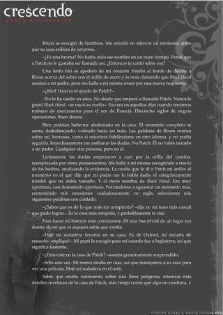 Rixon se encogió de hombros. Me estudió en silencio un momento antes
que su cara ardiera de sorpresa.
–¿Es una broma? No había oído ese nombre en un buen tiempo. Pensé que
a Patch no le gustaba ser llamado así. ¿Entonces te contó sobre eso?
Una lento frió se apoderó de mi corazón. Estaba al borde de decirle a
Rixon acerca del sobre con el anillo de acero y la nota clamando que Black Hand
asesinó a mi padre, pero me hallé a mi misma avara por una nueva respuesta.
–¿Black Hand es el apodo de Patch?–
–No lo ha usado en años. No desde que empecé a llamarle Patch. Nunca le
gustó Black Hand. –se rascó su cuello–. Eso era en aquellos días cuando teníamos
trabajos de mercenarios para el rey de Francia. Dieciocho siglos de negras
operaciones. Buen dinero.
Bien podrían haberme abofeteado en la cara. El momento completo se
sentía desbalanceado, volteado hacia un lado. Las palabras de Rixon corrían
sobre mí, borrosas, como si estuviera hablándome en otro idioma, y no podía
seguirlo. Inmediatamente me asaltaron las dudas. No Patch. Él no había matado
a mi padre. Cualquier otra persona, pero no él.
Lentamente las dudas empezaron a caer por la orilla del camino,
reemplazada por otros pensamientos. Me hallé a mi misma escogiendo a través
de los hechos, analizando la evidencia. La noche que le di a Patch mi anillo: el
momento en el que dije que mi padre me lo había dado, el categóricamente
insistió que no debía tomarlo. Y el mero nombre de Black Hand. Era muy
oportuno, casi demasiado oportuno. Forzándome a aguantar un momento más,
conteniendo mis emociones cuidadosamente en regla, selecciones mis
siguientes palabras con cuidado.
–¿Sabes que es de lo que más me arrepiento? –dije en mi tono más casual
que pude lograr–. Es la cosa más estúpida, y probablemente te rías.
Para hacer mí historia más convincente. Dí una risa trivial de un lugar tan
dentro de mí que ni siquiera sabia que existía.
–Dejé mi sudadera favorita en su casa. Es de Oxford, mi escuela de
ensueño –expliqué–. Mi papá la escogió para mi cuando fue a Inglaterra, así que
significa bastante.
–¿Estuviste en la casa de Patch? –sonaba genuinamente sorprendido.
–Sólo una vez. Mi mamá estaba en casa, así que manejamos a su casa para
ver una película. Dejé mi sudadera en el sofá.
Sabía que estaba caminando sobre una línea peligrosa, mientras más
detalles revelaran de la casa de Patch, más riesgo corría que algo no cuadrara, y
 