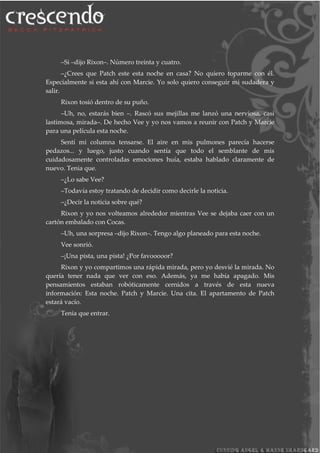 –Si –dijo Rixon–. Número treinta y cuatro.
–¿Crees que Patch este esta noche en casa? No quiero toparme con él.
Especialmente si esta ahí con Marcie. Yo solo quiero conseguir mi sudadera y
salir.
Rixon tosió dentro de su puño.
–Uh, no, estarás bien –. Rascó sus mejillas me lanzó una nerviosa, casi
lastimosa, mirada–. De hecho Vee y yo nos vamos a reunir con Patch y Marcie
para una película esta noche.
Sentí mi columna tensarse. El aire en mis pulmones parecía hacerse
pedazos... y luego, justo cuando sentía que todo el semblante de mis
cuidadosamente controladas emociones huía, estaba hablado claramente de
nuevo. Tenia que.
–¿Lo sabe Vee?
–Todavía estoy tratando de decidir como decirle la noticia.
–¿Decir la noticia sobre qué?
Rixon y yo nos volteamos alrededor mientras Vee se dejaba caer con un
cartón embalado con Cocas.
–Uh, una sorpresa –dijo Rixon–. Tengo algo planeado para esta noche.
Vee sonrió.
–¡Una pista, una pista! ¿Por favooooor?
Rixon y yo compartimos una rápida mirada, pero yo desvié la mirada. No
quería tener nada que ver con eso. Además, ya me había apagado. Mis
pensamientos estaban robóticamente cernidos a través de esta nueva
información: Esta noche. Patch y Marcie. Una cita. El apartamento de Patch
estará vacío.
Tenia que entrar.
 