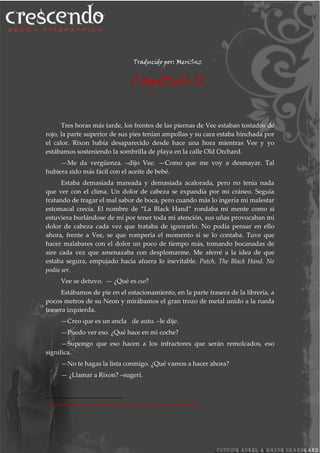 Traducido por: MeriSnz
Capitulo 16
Tres horas más tarde, los frentes de las piernas de Vee estaban tostados de
rojo, la parte superior de sus pies tenían ampollas y su cara estaba hinchada por
el calor. Rixon había desaparecido desde hace una hora mientras Vee y yo
estábamos sosteniendo la sombrilla de playa en la calle Old Orchard.
—Me da vergüenza. –dijo Vee. —Como que me voy a desmayar. Tal
hubiera sido más fácil con el aceite de bebé.
Estaba demasiada mareada y demasiada acalorada, pero no tenía nada
que ver con el clima. Un dolor de cabeza se expandía por mi cráneo. Seguía
tratando de tragar el mal sabor de boca, pero cuando más lo ingería mi malestar
estomacal crecía. El nombre de “La Black Hand” rondaba mi mente como si
estuviera burlándose de mí por tener toda mi atención, sus uñas provocaban mi
dolor de cabeza cada vez que trataba de ignorarlo. No podía pensar en ello
ahora, frente a Vee, se que rompería el momento si se lo contaba. Tuve que
hacer malabares con el dolor un poco de tiempo más, tomando bocanadas de
aire cada vez que amenazaba con desplomarme. Me aferré a la idea de que
estaba segura, empujado hacia afuera lo inevitable. Patch. The Black Hand. No
podía ser.
Vee se detuvo. — ¿Qué es eso?
Estábamos de pie en el estacionamiento, en la parte trasera de la librería, a
pocos metros de su Neon y mirábamos el gran trozo de metal unido a la rueda
trasera izquierda.
—Creo que es un ancla31
de auto. –le dije.
—Puedo ver eso. ¿Qué hace en mi coche?
—Supongo que eso hacen a los infractores que serán remolcados, eso
significa.
—No te hagas la lista conmigo. ¿Qué vamos a hacer ahora?
— ¿Llamar a Rixon? –sugerí.
31 Sistema utilizado para anclar la llanta de un vehículo a una superficie plana.
 