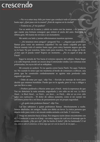 —No va a estar muy feliz por tener que conducir todo el camino de vuelta
hasta aquí. ¿Qué pasa con tu mamá? ¿Está de regreso en la ciudad?
—Todavía no. ¿Y tus padres?
Vee se sentó en la acera y cubrió su rostro con las manos. —Es probable
que cueste una fortuna conseguir que retiren el ancla del auto. Esta será la
última gota. Mi mamá me enviara a un monasterio.
Me senté a su lado y juntas reflexionamos nuestras opciones.
— ¿No tenemos otros amigos? –preguntó Vee. — ¿Alguien que podríamos
llamar para venir sin sentirnos culpables? No me siento culpable por que
Marcie manejo todo el camino hasta aquí, pero estoy bastante segura que ella
no lo hará. No por nosotras. Sobre todo para nosotros. Tú eres amiga de Scott.
¿Crees que él pueda venir? Espera un momento… ¿No es aquel el Jeep de
Patch?
Seguí la mirada de Vee hacia el extremo opuesto del callejón. Hasta llegar
a la calle Imperial, donde un oscuro Jeep Commander estaba. Las ventanas eran
polarizadas, los rayos del sol se reflejaban.
Mi corazón se aceleró. Yo no quería correr hacia Patch. No aquí. Todavía
no. No cuando lo único que me mantenía al borde de comenzar a sollozar, una
presa que he construido cuidadosamente se agrieta más profundo cada
segundo que pasa.
—Debe de estar por aquí. –dijo Vee. —Envíale un mensaje de texto para
decirle que estamos hundidas. Puede que no le agrade, pero lo voy a obligar a
que me lleve a casa.
—Prefiero pedírselo a Marcie antes que a Patch. –tenía la esperanza de que
Vee no detectara la nota extraña, angustiada y con odio en mi voz. La Black
Hand… la Black Hand… no Patch… por favor… no Patch… debe ser un error, debe
haber una explicación… El dolor de cabeza aumento, como si mi cuerpo me
advirtiera poner fin a mi línea de pensamiento por mi propia seguridad.
— ¿A quién más podemos llamar? –dijo Vee.
Las dos sabíamos a quien podríamos llamar. Absolutamente a nadie.
Somos aburridas, sin amigos. Nadie nos debía un favor. La única persona que
dejaría todo para venir a mi rescate estaba sentada a mi lado. Y viceversa.
Dirigí mi atención hacia el Jeep. Por ninguna razón deseo encontrarme con
él. —Conduciré a casa en el Jeep. –no estoy segura de cuál era el mensaje que le
estaba enviando. ¿Ojo por ojo? ¿Me ha hecho él daño? ¿Me ha lastimado? O tal
vez, esto es solo el comienzo, si tiene algo que ver con la muerte de mi papá….
 