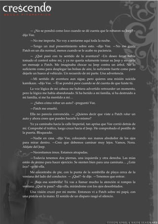 — ¿No se pondrá como loco cuando se dé cuenta que le robaron su Jeep? –
dijo Vee.
—No me importa. No voy a sentarme aquí toda la noche.
—Tengo un mal presentimiento sobre esto. –dijo Vee. —No me gusta
Patch en un día normal, menos cuando se le acabe su paciencia.
— ¿Qué pasó con tu sentido de la aventura? –Un deseo feroz había
tomado el control sobre mí, y ya no quería solamente tomar su Jeep y enviarle
un mensaje a Patch. Me imaginaba chocar su Jeep contra un árbol. No lo
suficiente como para desplegar las bolsas de aire, lo suficiente fuerte como para
dejarle un hueco al vehículo. Un recuerdo de mi parte. Una advertencia.
—Mi sentido de aventura aun sigue, pero quieres una misión suicida
kamikaze. –dijo Vee. —Él se pondrá peor cuando se dé cuenta de que fuiste tú.
La voz lógica de mi cabeza me hubiera advertido retroceder un momento,
pero la lógica me había abandonado. Si ha herido a mi familia, si ha destruido a
mi familia, si me ha mentido a mí…
— ¿Sabes cómo robar un auto? –preguntó Vee.
—Patch me enseñó.
Ella no parecía convencida. — ¿Quieres decir que viste a Patch robar un
auto y ahora crees que puedes hacerle lo mismo?
Yo ya caminaba hacia la calle Imperial, tan aprisa que Vee corrió detrás de
mí. Comprobé el tráfico, luego cruce hacia el Jeep. He comprobado el pestillo de
la puerta. Bloqueado.
—Nadie en casa. –dijo Vee, colocando sus manos alrededor de los ojos
para mirar dentro. —Creo que debemos caminar muy lejos. Vamos, Nora.
Aléjate del Jeep.
—Necesitamos irnos. Estamos atrapadas.
—Todavía tenemos dos piernas, una izquierda y otra derecha. Las mías
están de ánimo para hacer ejercicio. Se sienten bien para una caminata… ¿Estás
loca? –gritó ella.
Me encontraba de pie, con la punta de la sombrilla de playa cerca de la
ventana del lado del conductor. — ¿Qué? –le dije. —Tenemos que entrar.
— ¡Baja esa sombrilla! Tú vas a llamar mucho la atención si rompes la
ventana. ¿Qué te pasa? –dijo ella, mirándome con los ojos desorbitados.
Una visión cruzó por mi mente. Entonces vi a Patch sobre mi papá, con
una pistola en la mano. El sonido de un disparo rasgó el silencio.
 