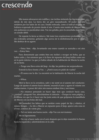Mis manos abrazaron mis rodillas y me incline sintiendo las lágrimas picar
detrás de mis ojos. La tierra dio un giro nauseabundo. El sudor curvaba
senderos por los lados de mi cara. Estaba sofocada, como si todo el oxígeno se
hubiera evaporado de pronto desde el aire. Cuanto más trataba de obtener aire
mis pulmones se paralizaban más. Vee me gritaba, pero la escuchaba muy lejos,
un sonido débil.
De repente la tierra se detuvo. Me tomó tres respiraciones profundas. Vee
me ordenaba sentarme, gritando algo acerca de la deshidratación por el calor.
Me deshice de su agarre.
—Estoy bien. –dije, levantando una mano cuando se acercaba a mí otra
vez. —Estoy bien.
Para demostrarle que estaba bien me incliné a recoger mi bolsa, que se
había caído, y fue entonces que vi la llave de repuesto del Jeep brillar como oro
en la parte inferior. La que yo había robado de la habitación de Marcie la noche
de su fiesta.
—Tengo una llave extra del Jeep. –le dije, las palabras me sorprendieron.
Extendí la llave frente a Vee. — ¿Patch nunca te pidió de vuelta?
—Él nunca me la dio. La encontré en la habitación de Marcie la noche del
martes.
—Whoa.
Metí la llave en la cerradura, subí y me senté en el asiento del conductor.
Luego de ajustar el asiento hacia delante, encendí el auto y agarre el volante con
ambas manos. A pesar del calor mis manos estaban frías y nerviosas.
—No estamos pensando en hacer algo más que conducir hacia casa,
¿verdad? –preguntó Vee, abrochándose el cinturón. —Porque tu vena palpita, y
la última vez que la vi hacer eso fue justo antes de que golpearas la mandíbula
de Marcie con ese bolso del mal.
Me humedecí los labios que se sentían como papel de lija y elástico, al
mismo tiempo. —Le dio a Marcie un repuesto para el Jeep, aparco esta cosa en
el mar, a menos de veinte pies.
—Tal vez tenía una buena razón. –dijo Vee con nerviosismo.
Me reí ligeramente.
—No voy a hacer nada con el auto después que te deje–maniobré la llantas
hacia la izquierda y adentrándome en la calle.
 