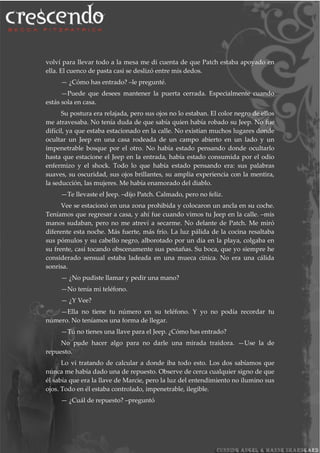 volví para llevar todo a la mesa me di cuenta de que Patch estaba apoyado en
ella. El cuenco de pasta casi se deslizó entre mis dedos.
— ¿Cómo has entrado? –le pregunté.
—Puede que desees mantener la puerta cerrada. Especialmente cuando
estás sola en casa.
Su postura era relajada, pero sus ojos no lo estaban. El color negro de ellos
me atravesaba. No tenía duda de que sabía quien había robado su Jeep. No fue
difícil, ya que estaba estacionado en la calle. No existían muchos lugares donde
ocultar un Jeep en una casa rodeada de un campo abierto en un lado y un
impenetrable bosque por el otro. No había estado pensando donde ocultarlo
hasta que estacione el Jeep en la entrada, había estado consumida por el odio
enfermizo y el shock. Todo lo que había estado pensando era: sus palabras
suaves, su oscuridad, sus ojos brillantes, su amplia experiencia con la mentira,
la seducción, las mujeres. Me había enamorado del diablo.
—Te llevaste el Jeep. –dijo Patch. Calmado, pero no feliz.
Vee se estacionó en una zona prohibida y colocaron un ancla en su coche.
Teníamos que regresar a casa, y ahí fue cuando vimos tu Jeep en la calle. –mis
manos sudaban, pero no me atreví a secarme. No delante de Patch. Me miró
diferente esta noche. Más fuerte, más frío. La luz pálida de la cocina resaltaba
sus pómulos y su cabello negro, alborotado por un día en la playa, colgaba en
su frente, casi tocando obscenamente sus pestañas. Su boca, que yo siempre he
considerado sensual estaba ladeada en una mueca cínica. No era una cálida
sonrisa.
— ¿No pudiste llamar y pedir una mano?
—No tenía mi teléfono.
— ¿Y Vee?
—Ella no tiene tu número en su teléfono. Y yo no podía recordar tu
número. No teníamos una forma de llegar.
—Tú no tienes una llave para el Jeep. ¿Cómo has entrado?
No pude hacer algo para no darle una mirada traidora. —Use la de
repuesto.
Lo vi tratando de calcular a donde iba todo esto. Los dos sabíamos que
nunca me había dado una de repuesto. Observe de cerca cualquier signo de que
él sabía que era la llave de Marcie, pero la luz del entendimiento no ilumino sus
ojos. Todo en él estaba controlado, impenetrable, ilegible.
— ¿Cuál de repuesto? –preguntó
 