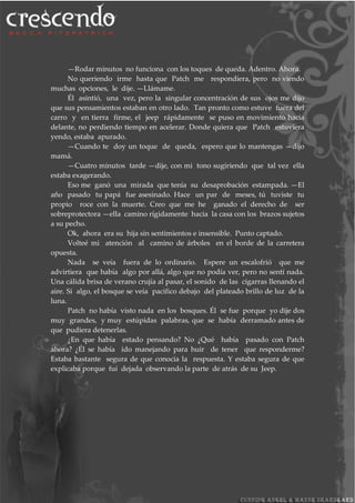 —Rodar minutos no funciona con los toques de queda. Adentro. Ahora.
No queriendo irme hasta que Patch me respondiera, pero no viendo
muchas opciones, le dije. —Llámame.
Él asintió, una vez, pero la singular concentración de sus ojos me dijo
que sus pensamientos estaban en otro lado. Tan pronto como estuve fuera del
carro y en tierra firme, el jeep rápidamente se puso en movimiento hacia
delante, no perdiendo tiempo en acelerar. Donde quiera que Patch estuviera
yendo, estaba apurado.
—Cuando te doy un toque de queda, espero que lo mantengas —dijo
mamá.
—Cuatro minutos tarde —dije, con mi tono sugiriendo que tal vez ella
estaba exagerando.
Eso me ganó una mirada que tenía su desaprobación estampada. —El
año pasado tu papá fue asesinado. Hace un par de meses, tú tuviste tu
propio roce con la muerte. Creo que me he ganado el derecho de ser
sobreprotectora —ella camino rígidamente hacia la casa con los brazos sujetos
a su pecho.
Ok, ahora era su hija sin sentimientos e insensible. Punto captado.
Volteé mi atención al camino de árboles en el borde de la carretera
opuesta.
Nada se veía fuera de lo ordinario. Espere un escalofrió que me
advirtiera que había algo por allá, algo que no podía ver, pero no sentí nada.
Una cálida brisa de verano crujía al pasar, el sonido de las cigarras llenando el
aire. Si algo, el bosque se veía pacifico debajo del plateado brillo de luz de la
luna.
Patch no había visto nada en los bosques. Él se fue porque yo dije dos
muy grandes, y muy estúpidas palabras, que se había derramado antes de
que pudiera detenerlas.
¿En que había estado pensando? No ¿Qué había pasado con Patch
ahora? ¿Él se había ido manejando para huir de tener que responderme?
Estaba bastante segura de que conocía la respuesta. Y estaba segura de que
explicaba porque fuí dejada observando la parte de atrás de su Jeep.
 