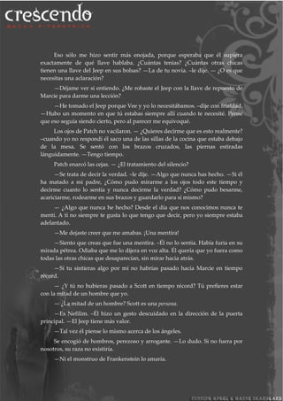 Eso sólo me hizo sentir más enojada, porque esperaba que él supiera
exactamente de qué llave hablaba. ¿Cuántas tenias? ¿Cuántas otras chicas
tienen una llave del Jeep en sus bolsas? —La de tu novia. –le dije. — ¿O es que
necesitas una aclaración?
—Déjame ver si entiendo. ¿Me robaste el Jeep con la llave de repuesto de
Marcie para darme una lección?
—He tomado el Jeep porque Vee y yo lo necesitábamos. –dije con frialdad.
—Hubo un momento en que tú estabas siempre allí cuando te necesité. Pensé
que eso seguía siendo cierto, pero al parecer me equivoqué.
Los ojos de Patch no vacilaron. — ¿Quieres decirme que es esto realmente?
–cuando yo no respondí él saco una de las sillas de la cocina que estaba debajo
de la mesa. Se sentó con los brazos cruzados, las piernas estiradas
lánguidamente. —Tengo tiempo.
Patch enarcó las cejas. — ¿El tratamiento del silencio?
—Se trata de decir la verdad. –le dije. —Algo que nunca has hecho. —Si él
ha matado a mi padre, ¿Cómo pudo mirarme a los ojos todo este tiempo y
decirme cuanto lo sentía y nunca decirme la verdad? ¿Cómo pudo besarme,
acariciarme, rodearme en sus brazos y guardarlo para sí mismo?
— ¿Algo que nunca he hecho? Desde el día que nos conocimos nunca te
mentí. A ti no siempre te gusta lo que tengo que decir, pero yo siempre estaba
adelantado.
—Me dejaste creer que me amabas. ¡Una mentira!
—Siento que creas que fue una mentira. –Él no lo sentía. Había furia en su
mirada pétrea. Odiaba que me lo dijera en voz alta. Él quería que yo fuera como
todas las otras chicas que desaparecían, sin mirar hacia atrás.
—Sí tu sintieras algo por mí no habrías pasado hacia Marcie en tiempo
récord.
— ¿Y tú no hubieras pasado a Scott en tiempo récord? Tú prefieres estar
con la mitad de un hombre que yo.
— ¿La mitad de un hombre? Scott es una persona.
—Es Nefilim. –Él hizo un gesto descuidado en la dirección de la puerta
principal. —El Jeep tiene más valor.
—Tal vez él piense lo mismo acerca de los ángeles.
Se encogió de hombros, perezoso y arrogante. —Lo dudo. Si no fuera por
nosotros, su raza no existiría.
—Ni el monstruo de Frankenstein lo amaría.
 
