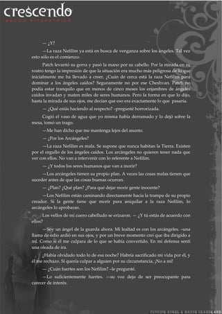 — ¿Y?
—La raza Nefilim ya está en busca de venganza sobre los ángeles. Tal vez
esto sólo es el comienzo.
Patch levantó su gorra y pasó la mano por su cabello. Por la mirada en su
rostro tengo la impresión de que la situación era mucho más peligrosa de lo que
inicialmente me ha llevado a creer. ¿Cuán de cerca está la raza Nefilim para
dominar a los ángeles caídos? Seguramente no por ese Cheshvan. Patch no
podía estar tranquilo que en menos de cinco meses los enjambres de ángeles
caídos invadan y maten miles de seres humanos. Pero la forma en que lo dijo,
hasta la mirada de sus ojos, me decían que eso era exactamente lo que pasaría.
— ¿Qué estás haciendo al respecto? –pregunté horrorizada.
Cogió el vaso de agua que yo misma había derramado y lo dejó sobre la
mesa, tomó un trago.
—Me han dicho que me mantenga lejos del asunto.
— ¿Por los Arcángeles?
—La raza Nefilim es mala. Se supone que nunca habitan la Tierra. Existen
por el orgullo de los ángeles caídos. Los arcángeles no quieren tener nada que
ver con ellos. No van a intervenir con lo referente a Nefilim.
— ¿Y todos los seres humanos que van a morir?
—Los arcángeles tienen su propio plan. A veces las cosas malas tienen que
suceder antes de que las cosas buenas ocurran.
— ¿Plan? ¿Qué plan? ¿Para qué dejar morir gente inocente?
—Los Nefilim están caminando directamente hacia la trampa de su propio
creador. Sí la gente tiene que morir para aniquilar a la raza Nefilim, lo
arcángeles lo aprobaran.
Los vellos de mi cuero cabelludo se erizaron. — ¿Y tú estás de acuerdo con
ellos?
—Soy un ángel de la guarda ahora. Mi lealtad es con los arcángeles. –una
llama de odio ardió en sus ojos, y por un breve momento creí que iba dirigido a
mí. Como si él me culpara de lo que se había convertido. En mi defensa sentí
una oleada de ira.
¿Había olvidado todo lo de esa noche? Habría sacrificado mi vida por él, y
él me rechazo. Sí quería culpar a alguien por su circunstancia, ¡No a mí!
— ¿Cuán fuertes son los Nefilim? –le pregunté.
—Lo suficientemente fuertes. —su voz dejo de ser preocupante para
carecer de interés.
 