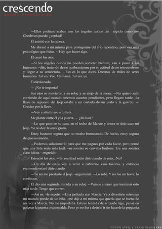 —Ellos podrían acabar con los ángeles caídos tan rápido como ese
Cheshvan puede, ¿verdad?
Él asintió con la cabeza.
Me abracé a mí misma para protegerme del frío repentino, pero era más
psicológico que físico. —Hay que hacer algo.
Él cerró los ojos.
—Sí los ángeles caídos no pueden someter Nefilim, van a pasar a los
humanos. –dije, tratando de no quebrantarme por su actitud de no entrometerse
y llegar a su conciencia. —Eso es lo que dices. Decenas de miles de seres
humanos. Tal vez Vee. Mi mamá. Tal vez yo.
Todavía nada.
— ¿No te importa?
Sus ojos se movieron a su reloj, y se alejo de la mesa. —No quiero salir
corriendo de aquí cuando tenemos asuntos pendientes, pero llegare tarde. –la
llave de repuesto del Jeep estaba a un costado de un plato y la guardo. —
Gracias por la llave.
—Voy a añadir eso a tu lista.
Me plante entre él y la puerta. — ¿Mi lista?
—Lo que paso en tu casa, en el techo de Marcie y ahora te dejo usar mi
Jeep. Yo no doy favores gratis.
Estoy bastante segura que no estaba bromeando. De hecho, estoy segura
de que es enserio.
—Podemos solucionarlo para que me pagues por cada favor, pero pensé
que una lista sería más fácil. –su sonrisa se curvaba burlona. Era una sonrisa
clase idiota – engreído.
Estreché los ojos. —En realidad estás disfrutando de esto, ¿No?
—Un día de estos voy a venir a cobrarme esos favores, y entonces
realmente estaré disfrutando.
—Tú no me prestaste el Jeep. –argumenté. —Lo robé. Y no fue un favor, lo
confisque.
Él dio una segunda mirada a su reloj. —Vamos a tener que terminar esto
más tarde. Tengo que correr.
—Así es. –le espeté. —Una película con Marcie. Ve a divertirte mientras
mi mundo pende de un hilo. –me dije a mi misma que quería que se fuera. Se
merece a Marcie. No me importaba. Estuve tentada de arrojarle algo, pensé en
golpear la puerta o su espalda. Pero yo no iba a dejarlo ir sin hacerle la pregunta
 