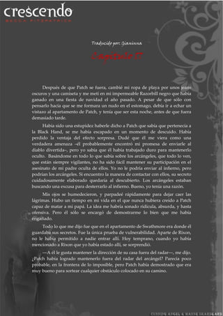 Traducido por: Gianinna
Capitulo 17
Después de que Patch se fuera, cambié mi ropa de playa por unos jeans
oscuros y una camiseta y me metí en mi impermeable Razorbill negro que había
ganado en una fiesta de navidad el año pasado. A pesar de que sólo con
pensarlo hacía que se me formara un nudo en el estomago, debía ir a echar un
vistazo al apartamento de Patch, y tenía que ser esta noche, antes de que fuera
demasiado tarde.
Había sido una estupidez haberle dicho a Patch que sabía que pertenecía a
la Black Hand, se me había escapado en un momento de descuido. Había
perdido la ventaja del efecto sorpresa. Dudé que él me viera como una
verdadera amenaza –él probablemente encontró mi promesa de enviarle al
diablo divertida–, pero yo sabía que él había trabajado duro para mantenerlo
oculto. Basándome en todo lo que sabía sobre los arcángeles, que todo lo ven,
que están siempre vigilantes, no ha sido fácil mantener su participación en el
asesinato de mi padre oculta de ellos. Yo no le podría enviar al infierno, pero
podrían los arcángeles. Si encuentro la manera de contactar con ellos, su secreto
cuidadosamente elaborado quedaría al descubierto. Los arcángeles estaban
buscando una excusa para desterrarlo al infierno. Bueno, yo tenía una razón.
Mis ojos se humedecieron, y parpadeé rápidamente para dejar caer las
lágrimas. Hubo un tiempo en mi vida en el que nunca hubiera creído a Patch
capaz de matar a mi papá. La idea me habría sonado ridícula, absurda, y hasta
ofensiva. Pero él sólo se encargó de demostrarme lo bien que me había
engañado.
Todo lo que me dijo fue que en el apartamento de Swathmore era donde él
guardaba sus secretos. Fue la única prueba de vulnerabilidad. Aparte de Rixon,
no le había permitido a nadie entrar allí. Hoy temprano, cuando yo había
mencionado a Rixon que yo había estado allí, se sorprendió.
―A él le gusta mantener la dirección de su casa fuera del radar―, me dijo.
¿Patch había logrado mantenerlo fuera del radar del arcángel? Parecía poco
probable, en la frontera de lo imposible, pero Patch había demostrado que era
muy bueno para sortear cualquier obstáculo colocado en su camino.
 