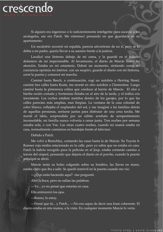 Si alguien era ingenioso o lo suficientemente inteligente para socavar a los
arcángeles, ese era Patch. Me estremecí pensando en que guardaría en su
apartamento.
Un escalofrío recorrió mi espalda, parecía advertirme de no ir, pero se lo
debía a mi padre, quería llevar a su asesino frente a la justicia.
Localicé una linterna debajo de mi cama, y la guardé en el bolsillo
delantero de mi impermeable. Al levantarme, el diario de Marcie llamó mi
atención. Estaba en mi estantería. Debatí un momento, sintiendo como mí
conciencia oprimía mi interior, con un suspiro, guarde el diario con mi linterna,
cerré la puerta y comencé mi marcha.
Caminé hasta Beech, a continuación, cogí un autobús a Herring Street,
caminé tres calles hasta Keate, me monté en otro autobús a Clementine. Luego
caminé hasta la pintoresca colina que conduce al barrio de Marcie. El olor a
hierba recién cortada y hortensias flotaba en el aire de la tarde, y el tráfico era
inexistente. Los coches estaban metidos dentro de los garajes, por lo que las
calles parecían más amplias, mas limpias. La ventana de la casa colonial de
color blanco, reflejaba el resplandor del sol, y me imaginé a las familias detrás
de aquellas persianas, sentarse juntas para disfrutar de una cena tardía. Me
mordí el labio, sorprendida por un súbito arrebato de arrepentimiento
inconsolable, mi familia nunca volvería a cenar junta. Tres noches por semana
cenaba sola, o con Vee. Las otras cuatro noches, cuando mi mamá estaba en
casa, normalmente comíamos en bandejas frente al televisor.
Debido a Patch.
Me volví a Brenchley, contando las casas hasta la de Marcie. Su Toyota 4-
Runner roja estaba estacionada en la calle, pero yo sabía que no estaba en casa.
Patch la habría recogido para la película en el Jeep, estaba cortando camino a
través del césped, pensando que dejaría el diario en el porche, cuando la puerta
principal se abrió.
Marcie tenía su bolso colgando sobre su hombro, las llaves en mano,
estaba claro que iba a salir. Se quedó inmóvil en la puerta cuando me vio.
―¿Qué estás haciendo aquí? –me preguntó.
Abrí la boca, pero no salían las palabras.
―Yo... yo no pensé que estarías en casa.
Ella entrecerró los ojos.
―Bueno, lo estoy.
―Pensé que tú... y Patch... ―No era capaz de decir una frase coherente. El
diario estaba en mis manos, a la vista. En cualquier momento Marcie lo vería.
 